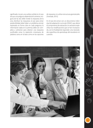 23
significado, no por una sutileza verbal; en el caso
de que una pregunta dependa de la anterior, nin-
guna de las dos debe revelar la respuesta de la
otra; distribuir las respuestas al azar para evitar
predictibilidad; debe haber un problema central,
expresado en forma clara en cada pregunta; la
información dada en la premisa debe ser com-
pleta y suficiente para obtener una respuesta
justificable; evitar la repetición innecesaria de
palabras tanto en la base como en las opciones
de respuesta; no utilizar estructuras gramaticales.
(Andrade, 2013).
En el caso de contar con un documento indivi-
dual de adaptación curricular (DIAC), que afecte
el componente de evaluación, es necesario espe-
cificar las modificaciones que se han incorpora-
do, con la finalidad de responder a las necesida-
des específicas de aprendizaje del estudiante en
cuestión.
 