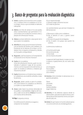 24
3. Banco de preguntas para la evaluación diagnóstica
1.	 Señala a quiénes se les reconocía como ciudada-
nos y a quiénes como no ciudadanos en la Gre-
cia antigua. Anota a qué actividades se dedicaba
cada grupo.
2.	 Elabora una línea de tiempo en la cual puedas
ubicar acontecimientos que permitieron el re-
conocimiento de los derechos humanos antes y
después de la Revolución francesa.
3.	 Elabora una breve definición o descripción de lo
que es para ti la ciudadanía.
4.	 Identifica las causas que promovieron la Declara-
ción de Derechos del Hombre y del Ciudadano y la
Declaración de los Derechos de la Mujer y la Ciu-
dadana. Haz un esquema comparativo y ubícalas
en el recuadro correspondiente.
5.	Responde: ¿cuál fue el aporte a la humanidad de
la Declaración de los Derechos Humanos?
6.	 Explica con tus palabras:
	 Antes de la Revolución francesa, ¿quién era con-
siderado el soberano? Luego de ese aconteci-
miento y con la instauración de la democracia, ¿a
quién se considera el soberano y mediante qué
mecanismos decide?
7.	 Explica brevemente si en la democracia moderna
la ciudadanía es una condición atribuible a todas
las personas.
8.	 Responde: ¿desde cuándo se ejerce la ciudada-
nía? ¿Cómo ejercen los ciudadanos sus derechos
y cumplen sus responsabilidades?
9.	 Anota cuáles fueron las primeras demandas de
los pueblos y nacionalidades indígenas del Ecua-
dor y cuáles son las últimas. Enfatiza en la evolu-
ción histórica de las demandas.
10.	Elige la respuesta correcta.
	 En la democracia los derechos se asignan a:
	 a) Quienes han estudiado
	 b) Los mayores de edad
	 c) Quienes tengan suficientes recursos
	 d) A todas las personas
	 Los acontecimientos que permiten fortalecer la
democracia son:
	 a) Reconocer a todos como ciudadanos.
	 b)	
Dar el derecho al voto a quienes tienen
	méritos.
	 c) Eliminar a los grupos de privilegiados.
	 d) Dar el poder a los grupos que quieren los
	cambios.
	 La democracia moderna es:
	 a) Una forma de Estado
	 b) Una forma de vida
	 c) Una moda
	 d) Una instancia de poder
	 La aparición del Estado liberal o moderno se mar-
ca gracias al aparecimiento de una nueva clase
social:
	 a) La burguesía
	 b) Los pobres
	 c) La monarquía
	 d) La nobleza
11.	Sintetiza cómo entendían la democracia los si-
guientes pensadores:
	Platón
	Aristóteles
	Rousseau
	 Norberto Bobbio
	 Jürgen Habermas
12.	Identifica en los diferentes espacios donde te
desenvuelves: ¿qué prácticas democráticas y anti-
democráticas están presentes? Anota cinco ejem-
plos de cada una.
13.	Señala de qué manera la Función Judicial aporta
a la construcción de una sociedad igualitaria.
 