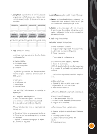 25
14.	Completa la siguiente línea de tiempo ubicando
la época o el hecho histórico que marca su reco-
nocimiento y el nombre de los derechos que se
reconocen.
Primera
generación
Segunda
generación
Tercera
generación
Cuarta
generación
Se reconocen en: Se reconocen en: Se reconocen en: Se reconocen en:
Tipos de derechos: Tipos de derechos: Tipos de derechos: Tipos de derechos:
15.	Elige la respuesta correcta.
	
	 La primera mujer que ejerció el derecho al voto
en el Ecuador fue:
	 a) Matilde Hidalgo
	 b) Dolores Cacuango
	 c) Tránsito Amaguaña
	 d) Eva Perón
	 Las personas que votaron por primera vez en la
historia del país, a partir de la Constitución de
2008, fueron:
	 a) Las mujeres
	 b) Los adolescentes
	 c) Los militares
	 d) Los analfabetos
	 Una autoridad legítimamente constituida es
aquella que:
	 a.) Es designada por una persona.
	 b) Pidió al pueblo ser aceptada y reconocida.
	 c) Se constituyó a sí misma como autoridad.
	 d) Es aceptada y reconocida por el pueblo.
	 ‘Mandar obedeciendo’ tiene un significado rela-
cionado con:
	 a) Obedecer al criterio personal de quien gobierna.
	 b) Gobernar con base en las decisiones tomadas
por el pueblo.
	 c) Imponer los intereses de un grupo de poder.
	 d) Gobernar sin el pueblo.
16.	Identifica para qué se creó la Función Electoral.
17.	Elabora un breve listado de principios que, a tu
criterio, debe tener la democracia social para que
los ciudadanos se sientan partícipes de ella.
18.	Elabora un breve concepto sobre tres principios
de convivencia democrática: tolerancia, partici-
pación y solidaridad. Escribe un ejemplo de cómo
aplicarlos en la vida.
19.	Elige la repuesta correcta.
La función principal del Estado es:
	 a) Poner orden en la sociedad.
	 b) Asegurar los privilegios de la clase desposeída.
	 c) Administrar los recursos del pueblo.
	 d) Cobrar impuestos.
	 La Constitución de 1906 establecía:
	 a) La separación entre la Iglesia y el Estado
	 b) El voto de los militares
	 c) El fin de la esclavitud en la sociedad ecuatoriana
	 d) La creación de un Estado plurinacional y mul-
ticultural
	 La función más importante que realiza el Ejecuti-
vo es:
	 a) Elaborar las leyes.
	 b) Elaborar las políticas públicas nacionales.
	 c) Organizar los procesos electorales.
	 d) Hacer realidad la justicia.
	 Las funciones del Estado surgen de la necesidad de:
	 a) La concentración de poder
	 b) La desconcentración del poder
	 c) La ubicación del poder en una sola persona
	 d) Ninguna de las anteriores
	 Las funciones del Poder Legislativo son:
	 a) Fiscalizar al Ejecutivo y demás autoridades del
Estado.
	 b) Discutir y aprobar las leyes.
	 c) Aprobar el presupuesto general del
	Estado.
	 d) Todas las anteriores
 