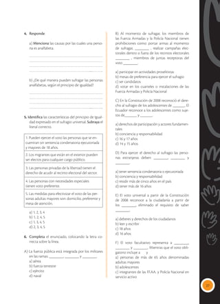 27
4.	 Responde.
	a) Menciona las causas por las cuales una perso-
na es analfabeta.
……………………………………………………………
……………………………………………………………
……………………………………………………………
…………………………………………………....………..
b) ¿De qué manera pueden sufragar las personas
analfabetas, según el principio de igualdad?
……………………………………………………………
……………………………………………………………
……………………………………………………………
…………………………………………………....………..
5. Identifica las características del principio de Igual-
dad expresado en el sufragio universal. Subraya el
literal correcto.
1. Pueden ejercer el voto las personas que se en-
cuentran sin sentencia condenatoria ejecutoriada
y mayores de 18 años.
2. Los migrantes que están en el exterior pueden
ser electos para cualquier cargo público.
3. Las personas privadas de la libertad tienen el
derecho de acudir al recinto electoral del sector.
4. Las personas con necesidades especiales
tienen voto preferente.
5. Las medidas para efectivizar el voto de las per-
sonas adultas mayores son: domicilio, preferente y
mesa de atención.
	 a) 1, 2, 3, 4
	 b) 1, 2, 4, 5
	 c) 1, 3, 4, 5
	 d) 2, 3, 4, 5
6. 	 Completa el enunciado, colocando la letra co-
rrecta sobre la línea.
A) La fuerza pública está integrada por los militares
en las ramas: _______, _______ y _______.
	 a) aérea
	 b) fuerza terrestre
	 c) ejército
	 d) naval
	 B) Al momento de sufragar, los miembros de
las Fuerza Armadas y la Policía Nacional tienen
prohibiciones como: portar armas al momento
de sufragar, _______ , realizar campañas elec-
torales dentro o fuera de los recintos electorales
_______ , miembros de juntas receptoras del
voto _______.
	 a) participar en actividades proselitistas
	 b) mesas de preferencia para ejercer el sufragio
	 c) ser candidatos
	 d) votar en los cuarteles o instalaciones de las
Fuerza Armadas y Policía Nacional
	 C) En la Constitución de 2008 reconoció el dere-
cho al sufragio de los adolescentes de ______. El
Ecuador reconoce a los adolescentes como suje-
tos de______ y ______.
	 a) derechos de participación y actores fundamen-
tales 
	 b) conciencia y responsabilidad 
	 c) 16 y 17 años
	 d) 14 y 15 años
	 D) Para ejercer el derecho al sufragio las perso-
nas extranjeras deben: _______, _______ y
_______.
	 a) tener sentencia condenatoria o ejecutoriada
	 b) conciencia y responsabilidad 
	 c) residir más de cinco años en el país
	 d) tener más de 16 años
	 E) El voto universal a partir de la Constitución
de 2008 reconoce a la ciudadanía a partir de
los _______, eliminado el requisito de saber
_______.
	 a) deberes y derechos de los ciudadanos
	 b) leer y escribir
	 c) 18 años
	 d) 16 años
	 F) El voto facultativo representa a _______,
_______ y _______. Mientras que el voto obli-
gatorio incluye a y
	 a) personas de más de 65 años denominadas
adultas mayores
	 b) adolescentes
	 c) integrantes de las FF.AA. y Policía Nacional en
servicio activo
 