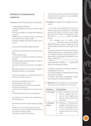29
Unidad 2: La democracia
moderna
1. Encierra el literal o los literales que correspondan.
	 La representación política es:
	 a) Responsabilidad que tiene un mandante ante
el pueblo
	 b) Proceso realizado en sociedad sobre selección
y elección
	 c) Relación de muchas personas con una sola que
es su representante y llegó al poder
	 d) Proceso realizado para captar el poder y servir-
se de él
	 Las causas de la pérdida de legitimidad son:
	 a) Falta de cumplimiento de las ofertas de cam-
paña
	 b) Falta de democracia
	 c) Cuando el mandatario atropella los derechos
de todos
	 d) Representantes que apoyan leyes sin consenso.
	 e) Usurpación del poder
	 f) Cuando el Ejecutivo asume funciones legislati-
vas
	 g) Cuando el Gobierno se convierte en gobierno
de partidos políticos y no del pueblo
	 Factores que inciden en el debilitamiento de la
democracia representativa son:
	 a) Ausencia de rendición de cuentas
	 b) Deterioro de la democracia
	 c) Incumplimiento de las ofertas de campaña
	 d) Falta de transparencia
	 e) Estructura verticalizada de los partidos políti-
cos
	 f) Falta de fiscalización de la actividad política.
	 Los objetivos de la función de Transparencia y
Control social son:
	 a) Fomentar e incentivar la participación ciudada-
na.
	 b) Hacer una rutina de pensamiento político.
	 c) Proteger y remover el ejercicio de los derechos.
	 d) Proveer el bienestar general.
	 e) Prevenir y combatir la corrupción.
	 f) Promover e impulsar el control de las entidades
del sector público o privado con responsabilidad,
transparencia y equidad.
2. Completa los espacios con las palabras que se re-
quieran.
	 - La exclusión social puede darse por factores la-
borales, educativos, tecnológicos, de capacidad
personal, información, protección social. Impide
que las personas tengan una participación plena
dentro de un ____________ básico de calidad
de vida.
	 - Una sociedad que se concibe como
____________debe enfocarse en el principio de
igualdad para que las personas tengan las mismas
oportunidades de desarrollo y participación polí-
tica.
	 - Los grupos sociales históricamente excluidos di-
fícilmente logran que sus representantes puedan
ser candidatos, porque no suelen participar en es-
paciospolíticosquedesignancandidaturas,porsu
misma condición de____________________.
	 - Desde la____________ y ____________se
puede dinamizar y ampliar la promoviendo
espacios de deliberación pública.
	 a) Estándar, participación ciudadana, población,
marginalidad, democracia
	 b) Estándar, población, marginalidad, democracia,
participación ciudadana
	 c) Estándar, democracia, marginalidad, ciudada-
nía participación ciudadana, población
3.	 Relaciona los temas referentes a las limitaciones
de la democracia: la tendencia a la corrupción.
Tendencias Características
1. Corrupción a) Delito, fenómeno social, eco-
nómico y político que con-
siste en actos ilegales para
alcanzar intereses personales
o grupales.
2. Funciona-
miento
b) Problemas a la democracia,
perjudica el crecimiento eco-
nómico, inestabilidad políti-
ca, limita el desarrollo de las
empresas, aleja a los inversio-
nistas.
 
