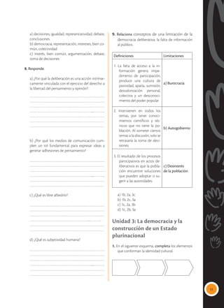 31
	 a) decisiones, igualdad, representatividad, debate,
conclusiones
	 b) democracia, representación, intereses, bien co-
mún, colectividad
	 c) interés, bien común, argumentación, debate,
toma de decisiones
8. Responde.
	 a) ¿Por qué la deliberación es una acción intrínse-
camente vinculada con el ejercicio del derecho a
la libertad del pensamiento y opinión?
……………………………………………………………
……………………………………………………………
……………………………………………………………
…………………………………………………....………..
……………………………………………………………
……………………………………………………………
……………………………………………………………
b) ¿Por qué los medios de comunicación cum-
plen un rol fundamental para expresar ideas y
generar adhesiones de pensamiento?
……………………………………………………………
……………………………………………………………
……………………………………………………………
…………………………………………………....………..
……………………………………………………………
……………………………………………………………
c) ¿Qué es libre albedrío?
……………………………………………………………
……………………………………………………………
……………………………………………………………
………………………………………………....………..
……………………………………………………………
……………………………………………………………
d) ¿Qué es subjetividad humana?
……………………………………………………………
……………………………………………………………
……………………………………………………………
…………………………………………………....………..
……………………………………………………………
……………………………………………………………
9. Relaciona conceptos de una limitación de la
democracia deliberativa: la falta de información
al público.
Definiciones Limitaciones
1. La falta de acceso a la in-
formación genera impe-
dimento de participación,
produce una cultura de
pasividad, apatía, sumisión,
desvalorización personal,
colectiva y un desconoci-
miento del poder popular.
a) Burocracia
2. Intervienen en todos los
temas, por tener conoci-
mientos científicos y téc-
nicos que no tiene la po-
blación. Al someter ciertos
temas a la discusión, solo se
retrasaría la toma de deci-
siones.
b) Autogobierno
3. El resultado de los procesos
participativos en actos de-
liberativos es que la pobla-
ción encuentre soluciones
que pueden adoptar o su-
gerir a las autoridades.
c) Desinterés
de la población
	 a) 1b, 2a, 3c
	 b) 1b, 2c, 3a
	 c) 1c, 2a, 3b
	 d) 1c, 2b, 3a
Unidad 3: La democracia y la
construcción de un Estado
plurinacional
1. En el siguiente esquema, completa los elementos
que conforman la identidad cultural.
 