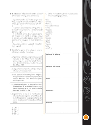 33
5.	 Escribe dentro del paréntesis la palabra ‘correcto’
o ‘incorrecto’ en las siguientes afirmaciones:
	 - El pueblo montubio es el pueblo del agro coste-
ño que surgió de la mezcla entre blancos, indios y
negros, que se da en el litoral desde el siglo XVI.
	(		 )
	 - Su territorio es independiente de los pueblos na-
tivos de la Costa y viven junto a asentamientos de
población negra. (		 )
	 - A nivel social, se trata de una cultura patriar-
cal, donde el varón manda en el hogar, aunque
es la mujer quien está a cargo del sostenimiento
afectivo de los hijos, pero sin poder de decisión.
(		 )
	 - El pueblo montubio es surge de la mezcla blan-
cos y negros. (			 )
6.	 Identifica los aportes de las culturas en construc-
ción de una sociedad intercultural.
1. Un personaje histórico que representa al pueblo
montubio es Eloy Alfaro. Fueron montubios
quienes integraron su ejército, llamado Monto-
neras. El reconocimiento del pueblo montubio
data del año 2001.
2. Cada pueblo tiene una cosmovisión que refleja su
cultura y su nivel de desarrollo.
3. Existen representantes de los pueblos indígenas,
afros y montubios que crean sus propias obras
literarias: Adalberto Ortiz, Nelson Estupiñán,
Antonio Preciado.
4. La literatura en el Ecuador ha sido una herramien-
ta de expresión de la cosmovisión blanco-mes-
tiza por excelencia, al ser este grupo el que ha
dominado la palabra escrita.
5. La gastronomía es una de las manifestaciones
culturales donde se expresan las habilidades de-
los pueblos para crear sus propios sabores, con
base en los recursos alimenticios disponibles en
la zona.
	 a) 1, 2, 3, 4
	 b) 1, 2, 4, 5
	 c) 1, 3, 4, 5
	 d) 2, 3, 4, 5
6.	 Coloca en el cuadro los géneros musicales corres-
pondientes a los grupos étnicos.
Yaraví
Tonadas
Diabladas
Fiesta de las Andarele
Bomba
Chigualos
Agua corta
Caderona
Pasillo
Pasacalle
Albazo
Música
Tzantzas
Polca
Amorfinos
Indígenas de la Sierra
Indígenas del Oriente
Afros
Montubios
Mestizos
 