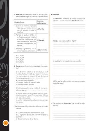 34
7.	 Relaciona las características de los procesos deli-
berativos en el hogar, en la escuela y la comunidad.
Características
Procesos
deliberativos
1. Cuando se prepara un progra-
ma y hay que representar un
número artístico, musical o
científico.
a) Familia
2. Manejo de residuos sólidos en
los hogares, uso de espacios
recreativos, cuidados de ani-
males domésticos, seguridad
ciudadana, campeonatos de-
portivos.
b) Escuela
3. Maltrato y problemas con el
consumo de estupefacientes.
c) Comunidad
	 a) 1a, 2b, 3c
	 b) 1a, 2c, 3b
	 c) 1b, 2a, 3c
	 d) 1b, 2c, 3a
8.	 Escoge la opción correcta o completa el enuncia-
do.
	 a) El desarrollo actual de la tecnología, a nivel
mundial, ha determinado que los seres humanos
nos comuniquemos a través del uso de nuevas
herramientas como _______ o _______.
	 a) Internet, telefonía celular
	 b) Internet, medios de comunicación
	 c) Internet, medios virtuales
	 b) Las redes sociales, como medios de comunica-
ción, comparten _______, _______, _______.
	 a) perfiles institucionales, perfiles, videos	 b) perfi-
les institucionales, promocionan eventos, ofrecen
servicios y productos	
	 c) perfiles institucionales, debaten temas, generan
opiniones	
	
c) Las demandas del pueblo montubio han girado en
torno a:
	 a) La eliminación de la discriminación racial
	 b) La asignación de recursos económicos para su
desarrollo
	 c) El reconocimiento de su idioma
9. Responde.
	a) Menciona nombres de redes sociales que
aporten a la comunicación y detalla la función.
……………………………………………………………
……………………………………………………………
……………………………………………………………
…………………………………………………....………..
…………………………………………………....………..
…………………………………………………....………..
	 b) ¿Qué significa ciudadanía digital?
……………………………………………………………
……………………………………………………………
……………………………………………………………
…………………………………………………....………..
…………………………………………………....………..
…………………………………………………....………..
c) Justifica las ventajas de las redes sociales.
……………………………………………………………
……………………………………………………………
……………………………………………………………
…………………………………………………....………..
…………………………………………………....………..
…………………………………………………....………..
d) ¿Por qué las redes sociales promueven espacios
de deliberación?
……………………………………………………………
……………………………………………………………
……………………………………………………………
…………………………………………………....………..
…………………………………………………....………..
…………………………………………………....………..
e) Con un ejemplo denuncia el mal uso de las redes
sociales.
……………………………………………………………
……………………………………………………………
……………………………………………………………
…………………………………………………....………..
…………………………………………………....……….
…………………………………………………....………..
 