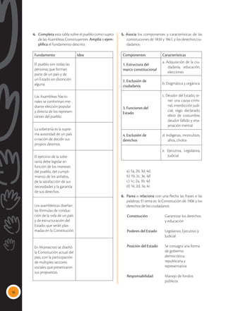 36
4.	 Completa esta tabla sobre el pueblo como sujeto
de las Asambleas Constituyentes. Amplía o ejem-
plifica el fundamento descrito.
Fundamento Idea
El pueblo son todas las
personas que forman
parte de un país y de
un Estado sin distinción
alguna.
Las Asambleas Nacio-
nales se conforman me-
diante elección popular
y directa de los represen-
tantes del pueblo.
La soberanía es la supre-
ma autoridad de un país
o nación de decidir sus
propios destinos.
El ejercicio de la sobe-
ranía debe legislar en
función de los intereses
del pueblo, del cumpli-
miento de los anhelos,
de la satisfacción de sus
necesidades y la garantía
de sus derechos.
Los asambleístas diseñan
las fórmulas de conduc-
ción de la vida de un país
y de estructuración del
Estado, que serán plas-
madas en la Constitución.
En Montecristi se diseñó
la Constitución actual del
país, con la participación
de múltiples sectores
sociales que presentaron
sus propuestas.
5. Asocia los componentes y características de las
constituciones de 1830 y 1861, y los derechos ciu-
dadanos.
Componentes Características
1. Estructura del
marco constitucional
a. Adquisición de la ciu-
dadanía, educación,
elecciones
2. Exclusión de
ciudadanía
b. Dogmática y orgánica
3. Funciones del
Estado
c. Deudor del Estado, te-
ner una causa crimi-
nal, interdicción judi-
cial, vago declarado,
ebrio de costumbre,
deudor fallido y ena-
jenación mental.
4. Exclusión de
derechos
d. Indígenas, montubios,
afros, cholos
e. Ejecutiva, Legislativa,
Judicial
	 a) 1a, 2b, 3d, 4d.
	 b) 1b, 2c, 3e, 4d
	 c) 1c, 2a, 3b, 4d
	 d) 1e, 2d, 3a, 4c
6.	 Parea o relaciona con una flecha las frases o las
palabras. El tema es: la Constitución de 1906 y los
derechos de los ciudadanos.
	 Constitución 	 Garantizar los derechos
		 y educación
	 Poderes del Estado	 Legislativo, Ejecutivo y 	
		 Judicial
	 Posición del Estado 	 Se consagra una forma 	
		 de gobierno
		 democrática,
		 republicana y
		 representativa
	 Responsabilidad 	 Manejo de fondos 	
		 públicos
 