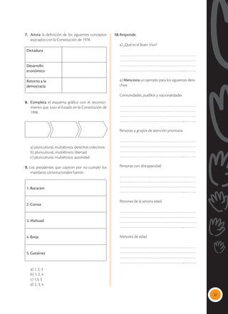 37
7.	 Anota la definición de los siguientes conceptos
asociados con la Constitución de 1978.
Dictadura
Desarrollo
económico
Retorno a la
democracia
8.	 Completa el esquema gráfico con el reconoci-
miento que tuvo el Estado en la Constitución de
1998.
	 a) pluricultural, multiétnico, derechos colectivos
	 b) pluricultural, multiétnico, libertad
	 c) pluricultural, multiétnico, autoridad
9. Los presidentes que cayeron por no cumplir los
mandatos constitucionales fueron:
1. Bucaram
2. Correa
3. Mahuad
4. Borja
5. Gutiérrez
	 a) 1, 2, 3
	 b) 1, 2, 4
	 c) 1,3, 5
	 d) 2, 3, 4
10.	Responde.
	 a) ¿Qué es el Buen Vivir?
……………………………………………………………
……………………………………………………………
……………………………………………………………
…………………………………………………....………..
	a) Menciona un ejemplo pata los siguientes dere-
chos:
	 Comunidades, pueblos y nacionalidades
……………………………………………………………
……………………………………………………………
……………………………………………………………
…………………………………………………....………..
Personas y grupos de atención prioritaria
……………………………………………………………
……………………………………………………………
……………………………………………………………
…………………………………………………....………..
Personas con discapacidad
……………………………………………………………
……………………………………………………………
……………………………………………………………
…………………………………………………....………..
Personas de la tercera edad
……………………………………………………………
……………………………………………………………
……………………………………………………………
…………………………………………………....………..
Menores de edad
……………………………………………………………
……………………………………………………………
……………………………………………………………
…………………………………………………....………..
 