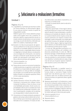 38
Unidad 1
Páginas 12 y 13
1.	 La igualdad es un principio que reconoce a todos
los mismos derechos, sin discriminación alguna.
Es una meta por alcanzar cuando se superen las
desigualdades sociales.
	 Debemos gozar de los mismos derechos porque
todos somos iguales ante la ley y tenemos, sin
distinción, derecho a igual protección de esta. La
simple condición de pertenecer a la raza humana
nos otorga una serie de derechos y libertades que
deben ser cuidados y respetados por todos.
2. Exclusión es la falta de participación de segmen-
tos de la población en la vida social, económica y
cultural de sus sociedades, debido a la carencia de
derechos, recursos y capacidades básicas (acceso
a la legalidad, al mercado laboral, a la educación,
a las tecnologías de la información, a los sistemas
de salud y protección social), factores que hacen
posible una participación social plena, pues sin
ellos se afecta al principio de la igualdad.
3. 	 Columna izquierda: c y a.
	 Columna derecha: c y b.
4. 	 Porque de esta manera se reconocen los derechos
a todas las personas y su garantía a través de la ley.
El Gobierno es el responsable de respetar y garan-
tizar el derecho a la vida que debe ser protegido
por el Estado y no se puede permitir que el poder
público (Estado) y sus aparatos represores, Policía
y FF.AA. violen este derecho.
5. 	 Respuesta abierta.
6. 	 Ejemplo: Educación inclusiva. No justificar discri-
minaciones y exclusiones por cualquier motivo,
incluyendo la pobreza, el sexo, la cultura, la raza
o las habilidades particulares. Acción social y res-
ponsabilidad colectiva de la sociedad para hacer
las modificaciones ambientales necesarias y per-
mitir la participación completa de las personas
con discapacidad en todas las áreas de la vida.
7. 	 Únicamente en el Estado de derecho prevalece el
gobierno de las leyes sobre el arbitrio de los hom-
bres, al tiempo que se reconocen y garantizan las
libertades de los ciudadanos. El Estado de dere-
cho democrático está abierto al pluralismo, a la
tolerancia y al cambio social.
	 - El Estado no puede decidir sobre la vida de los 	
	ciudadanos.
	 - Respuesta abierta.
	 - Respuesta aproximada: Si fuera legal el aborto,
estaría permitido por lo menos como medio para
salvar la vida de la mujer embarazada, o cuando el
embarazo es el resultado de violación o de inces-
to. Cuando el derecho de las mujeres a tomar de-
cisiones autónomas con respecto al aborto está
restringida, queda amenazada una amplia gama
de derechos humanos Por ejemplo, las leyes que
apoyan el aborto seguro y legal que argumentan
que ‘el derecho a la vida’ del feto está por encima
de los derechos humanos de las mujeres.
	 - A inicios de 1984 guerrilleros proclaman su lu-
cha contra Febres Cordero, aún candidato a las
elecciones presidenciales. En enero de 1988 los
hermanos Santiago y Andrés Restrepo Arismendi
de 17 y 14 años, fueron secuestrados y desapare-
cidos por policías en un acto de abuso e irrespeto
a sus derechos. Su familia deriva la culpa al régi-
men de León por el aparato represor implemen-
tado durante su lucha contra Alfaro Vive.
Páginas 16 y 17
1. Respuesta aproximada: La igualdad natural es
propia de todos los hombres por su naturaleza
humana, desde su nacimiento. Ningún hombre
puede tener más derechos que otros ni tampo-
co derecho sobre otro. Se deduce entonces que
todos los hombres son igualmente libres e iguales
en derecho.
2. 	 Respuesta aproximada: Es el fundamento y razón
de ser de la civilización jurídica moderna. Ocurri-
rían: abusos de autoridad, crimen, violaciones, vio-
lencia intrafamiliar, juicios injustos, sentencias in-
justas, procesos no apegados a derecho, sobornos,
cohechos, secuestros, policías delincuentes, etc.
No habría nadie que lo denunciara para ayudar.
3. 	 Columna izquierda: b, b y b.
	 Columna derecha: b, a y c.
4. 	 Respuesta abierta.
5. 	 Respuesta abierta.
5. Solucionario a evaluaciones formativas
 