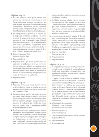 39
Páginas 20 y 21
1.	 Los seres humanos somos iguales, desde el naci-
miento, por nuestra sola condición de ser seres
humanos. Por esta condición compartimos una
característica: la dignidad. Somos diferentes por-
que tenemos características que nos convierten
en seres únicos e irrepetibles: rasgos físicos, edad,
habilidades natas, condiciones de salud, cultura.
2.	Las desigualdades surgieron en la historia por
la propiedad privada de los objetos y el some-
timiento de las personas como esclavos. La su-
peración de estas desigualdades, para el filósofo
francés Rousseau, se dará con el reconocimiento
de la libertad, que permita a las personas pensar
y actuar por sí mismas, con autonomía. Dicho en
otras palabras, que se consideren sujetos de dere-
chos y deberes, actores de su propia vida.
3. 	 Columna izquierda: d y c.
	 Columna derecha: d y a.
4. 	 Respuesta abierta.
5. 	Respuesta abierta que puede girar en torno a la
valoración de la educación como una herramien-
ta muy valiosa para adquirir un trabajo y una re-
muneración digna, que permita satisfacer sus ne-
cesidades. La educación abre a las personas a un
mundo de conocimientos que les permite cuidar
mejor de sí mismas y de sus familias.
6. 	 Respuesta abierta.
Páginas 24 y 25
1. 	 Respuesta abierta, que puede girar en torno a:
una sociedad no puede ser igualitaria mientras
exista un grupo de personas que no puedan ejer-
cer su derecho al voto.
2. 	Sufragio universal significa que todas las perso-
nas deben hacer uso de su derecho al voto, sin
distinción alguna, salvo las prohibiciones que es-
tablece la Constitución para la suspensión de los
derechos de ciudadanía, que impiden que ciertas
personas puedan votar. El principio de igualdad
es el que rige este concepto.
3. 	En el naciente Estado ecuatoriano eran los pro-
pietarios los únicos que podían sufragar, como lo
establece la Carta constitucional de 1830, porque
cumplían los requisitos exigidos de la época para
ser ciudadanos: ser hombre mayor de 21 años o
estar casado y a la vez poseer una propiedad raíz,
valor libre de 300 pesos, o ejercer alguna profesión
o industria útil, sin sujeción a otro, como sirviente
doméstico o jornalero.
4. 	 En 1830, el acceso al sufragio era muy restringi-
do, únicamente se daba para los propietarios. La
Constitución de 1861 abre la posibilidad de sufra-
gar a todas las personas mayores de 21 años, que
sepan leer y escribir, lo cual era muy restringido,
pues solo unos pocos, que tenían dinero, habían
accedido a la educación.
5. 	 Los propietarios eran quienes gozaban de libertad
y, por tanto, de derechos. Ellos tenían el poder eco-
nómico, social, político, cultural, religioso, ideoló-
gico, es decir, tenían todo el poder de la sociedad.
Con este podían oprimir, explotar, enriquecerse,
despilfarrar, sin mayores límites. Este mismo poder
les asignaba la condición de ciudadanos.
6. 	 Columna izquierda: c.
	 Columna derecha: b.
7. 	 Respuesta abierta.
8. 	 Respuesta abierta.
Páginas 28 y 29
1. 	El sufragio femenino es: un derecho político rela-
cionado con la posibilidad de las ciudadanas de
decidir en la vida política, tanto para elegir a sus
representantes cuanto para ser electas como re-
presentantes del pueblo
2. 	La legislación internacional reconoció el sufragio
femenino a través de la Declaración Universal de
Derechos Humanos de las Naciones Unidas, cuan-
do en el Art. 21 se establece que toda persona
puede participar en el gobierno de un país, ya sea
de forma directa o a través de sus representan-
tes; así también puede acceder en condiciones de
igualdad a los cargos públicos; las mujeres, al ser
parte del pueblo, pueden expresar su voluntad a
través de las elecciones y del voto, que se ejerce
de forma libre.
3.	 a) Explicación del estudiante.
	 b) Explicación del estudiante.
	 c) Explicación del estudiante.
4.	 Columna izquierda: b
	 Columna derecha: a
5. 	 Línea de tiempo sobre la evolución del concepto
de igualdad natural.
6. 	 Respuesta abierta.
7. 	 Respuesta abierta.
 