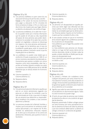 40
Páginas 32 y 33
1. 	Una persona analfabeta es quien carece de una
educación formal que le permita leer y escribir.
	 Causas: a) Por carecer de recursos económicos
para pagar su educación. b) Por vincularse de
forma temprana al trabajo. c) Por un criterio que
discrimina a las mujeres para que hagan efectivo
su derecho a la educación y las confina al hogar.
2.	 Las personas analfabetas, al no saber leer ni escri-
bir, no pueden recibir por sí mismas información
que les puede ser útil para su vida, requiriendo
del apoyo de otras personas para poder desen-
volverse en la sociedad. Al no saber leer y escribir,
pueden ser engañadas y ubicarse en desventaja
con respecto a las otras personas, permanecien-
do al margen de los beneficios que el resto de
la población puede gozar; están en situación de
desventaja, pobreza y exclusión social, lo que les
impide gozar de sus derechos.
3.	 Los analfabetos no pueden votar desde que se
conformó el Estado ecuatoriano en 1830. En un
primer momento, este derecho fue destinado ex-
clusivamente para quienes cumplían con ciertos
requisitos como tener propiedades, saber leer y
escribir, ser hombre. Quienes cumplían con todos
los requisitos eran 8 000 personas de los 500 000
habitantes que, se calcula, existían en el territorio
nacional.
4.	 Columna izquierda: c, b.
	 Columna derecha: d, c.
5.	 Respuesta abierta.
6.	 Respuesta abierta.
Páginas 36 y 37
1.	 Una persona privada de la libertad es aquella que
está en un centro penitenciario, pagando una
pena por un delito que ha cometido y que ha
sido sancionada por la ley o que está a la espera
de una sentencia que determine su responsabili-
dad y establezca una condena, o caso contrario
determine su libertad.
2. 	Las personas privadas de la libertad, hombres y
mujeres, que se encuentran sin sentencia conde-
natoria ejecutoriada y son mayores de 18 años.
También los adolescentes infractores mayores
de 16 años que se encuentran en los centros de
adolescentes infractores, para quienes el voto es
facultativo.
3. 	 Columna izquierda: d, c.
	 Columna derecha: b, a.
4. 	 Respuesta abierta.
Páginas 40 y 41
1. 	Las personas con discapacidad son aquellas per-
sonas que tienen algún tipo dificultad sea esta
visual, auditiva, mental o física, la que les impide
realizar las actividades igual que las demás perso-
nas. Personas adultas mayores son los hombres y
mujeres que han cumplido 65 años y más.
2. 	 El voto asistido consiste en que en el momento
de la votación alguien de su preferencia acompa-
ñe a la persona con discapacidad.
	 Voto preferente, que no hagan fila y puedan votar
apenas lleguen.
	 La mesa preferente para personas con discapa-
cidad es un lugar de fácil acceso dentro de los
recintos electorales, donde se brindan todas las
ayudas y existen plantillas en Braille para las per-
sonas con discapacidad visual.
	 Voto a domicilio, para personas que solicitan vo-
tar desde su casa.
3. 	 Columna izquierda: d, b.
	 Columna derecha: b, c.
4. 	 Respuesta abierta.
5. 	 Respuesta abierta.
Páginas 44 y 45
1.	Los policías y militares son ciudadanos como
cualquier otra persona, por tanto, tienen los mis-
mos derechos humanos, entre ellos el derecho al
sufragio. Al reconocerles la posibilidad del voto, se
les garantizan iguales condiciones para el ejercicio
de sus derechos con la sociedad.
2.	 Significa que todos los seres humanos son titula-
res de derechos sin discriminación alguna. Todos
los seres humanos los pueden exigir.
3.	 El hecho de que todas las personas sean titulares
de derechos las ubica en una condición de igual-
dad de derechos.
	 Respuesta aproximada: Sí deben sufragar porque
son seres humanos, por tanto, portadores de to-
dos los derechos humanos de todas las personas
y por esta condición deben ejercer su derecho al
sufragio universal, en condiciones de igualdad.
4. 	 Columna izquierda: b, d.
	 Columna derecha: a, c.
5. 	 Respuesta abierta.
 