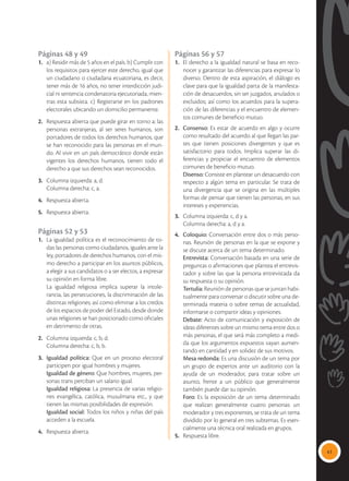41
Páginas 48 y 49
1. 	 a) Residir más de 5 años en el país. b) Cumplir con
los requisitos para ejercer este derecho, igual que
un ciudadano o ciudadana ecuatoriana, es decir,
tener más de 16 años, no tener interdicción judi-
cial ni sentencia condenatoria ejecutoriada, mien-
tras esta subsista. c) Registrarse en los padrones
electorales ubicando un domicilio permanente.
2.	 Respuesta abierta que puede girar en torno a: las
personas extranjeras, al ser seres humanos, son
portadores de todos los derechos humanos, que
se han reconocido para las personas en el mun-
do. Al vivir en un país democrático donde están
vigentes los derechos humanos, tienen todo el
derecho a que sus derechos sean reconocidos.
3.	 Columna izquierda: a, d.
	 Columna derecha: c, a.
4.	 Respuesta abierta.
5.	 Respuesta abierta.
Páginas 52 y 53
1.	 La igualdad política es el reconocimiento de to-
das las personas como ciudadanos, iguales ante la
ley, portadores de derechos humanos, con el mis-
mo derecho a participar en los asuntos públicos,
a elegir a sus candidatos o a ser electos, a expresar
su opinión en forma libre.
	 La igualdad religiosa implica superar la intole-
rancia, las persecuciones, la discriminación de las
distintas religiones; así como eliminar a los credos
de los espacios de poder del Estado, desde donde
unas religiones se han posicionado como oficiales
en detrimento de otras.
2.	 Columna izquierda: c, b, d.
	 Columna derecha: c, b, b.
3.	 Igualdad política: Que en un proceso electoral
participen por igual hombres y mujeres.
	 Igualdad de género: Que hombres, mujeres, per-
sonas trans perciban un salario igual.
	 Igualdad religiosa: La presencia de varias religio-
nes evangélica, católica, musulmana etc., y que
tienen las mismas posibilidades de expresión.
	 Igualdad social: Todos los niños y niñas del país
acceden a la escuela.
4.	 Respuesta abierta.
Páginas 56 y 57
1.	 El derecho a la igualdad natural se basa en reco-
nocer y garantizar las diferencias para expresar lo
diverso. Dentro de esta aspiración, el diálogo es
clave para que la igualdad parta de la manifesta-
ción de desacuerdos, sin ser juzgados, anulados o
excluidos; así como los acuerdos para la supera-
ción de las diferencias y el encuentro de elemen-
tos comunes de beneficio mutuo.
2.	 Consenso: Es estar de acuerdo en algo y ocurre
como resultado del acuerdo al que llegan las par-
tes que tienen posiciones divergentes y que es
satisfactorio para todos. Implica superar las di-
ferencias y propiciar el encuentro de elementos
comunes de beneficio mutuo.
	 Disenso: Consiste en plantear un desacuerdo con
respecto a algún tema en particular. Se trata de
una divergencia que se origina en las múltiples
formas de pensar que tienen las personas, en sus
intereses y experiencias.
3.	 Columna izquierda: c, d y a.
	 Columna derecha: a, d y a.
4. 	 Coloquio: Conversación entre dos o más perso-
nas. Reunión de personas en la que se expone y
se discute acerca de un tema determinado.
	 Entrevista: Conversación basada en una serie de
preguntas o afirmaciones que plantea el entrevis-
tador y sobre las que la persona entrevistada da
su respuesta o su opinión.
	 Tertulia: Reunión de personas que se juntan habi-
tualmente para conversar o discutir sobre una de-
terminada materia o sobre temas de actualidad,
informarse o compartir ideas y opiniones.
	 Debate: Acto de comunicación y exposición de
ideas diferentes sobre un mismo tema entre dos o
más personas, el que será más completo a medi-
da que los argumentos expuestos vayan aumen-
tando en cantidad y en solidez de sus motivos.
	 Mesa redonda: Es una discusión de un tema por
un grupo de expertos ante un auditorio con la
ayuda de un moderador, para tratar sobre un
asunto, frente a un público que generalmente
también puede dar su opinión.
	Foro: Es la exposición de un tema determinado
que realizan generalmente cuatro personas: un
moderador y tres exponentes, se trata de un tema
dividido por lo general en tres subtemas. Es esen-
cialmente una técnica oral realizada en grupos.
5.	 Respuesta libre.
 