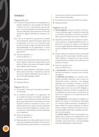 42
Unidad 2
Páginas 66 y 67
1. 	 En política, la representación es el resultado de un
proceso realizado en una sociedad, de selección
y elección de una o más personas, para que lle-
guen a instancias de gobierno donde argumenten,
discutan, defiendan, tomen decisiones en favor de
quienes los eligieron, difundan sus intereses y ob-
jetivos
2. El voto es el mecanismo que permite al pueblo
tomar decisiones respecto de quienes quiere que
le representen. A la vez, es un mecanismo que
permite controlar o exigir el cumplimiento de las
responsabilidades de los gobernantes. A través
del voto, el pueblo deposita su confianza en sus
gobernantes.
3.	 Columna izquierda: c, a.
	 Columna derecha: c, c.
4.	 La democracia representativa permite que el pue-
blo se exprese a través de sus representantes, que
deben ser fieles a los intereses del pueblo y deben
precautelarlos todo el tiempo.
5.	 Eficiencia, responsabilidad, honestidad, puntua-
lidad, justicia, honradez, transparencia, vocación
de servicio, lealtad, solidaridad, oportunidad, or-
den, fraternidad, igualdad, unidad.
6.	 Respuesta abierta.
7.	 Respuesta abierta.
Páginas 70 y 71
1.	 Ensayo libre. Cuidar que se articulen las condicio-
nes señaladas.
2.	 Los derechos del pueblo no se garantizan. No
se cumplen las ofertas de campaña. Usurpación
del poder, lo que significa que desde adentro hay
grupos que desconocen la autoridad y se toman
el poder. Cuando se convierte en tirano y atro-
pella los derechos de todos. Cuando el Ejecutivo
asume las funciones legislativas o impide su fun-
cionamiento o deja de aplicar las leyes aprobadas
por el Legislativo.
3.	 Columna izquierda: d, c.
	 Columna derecha: d, a.
4.	 Respuesta abierta, las ideas podrían girar en torno
a por qué el representante habla a nombre de mi-
llones de personas que confiaron en su actuación,
y que esta sea correcta y enmarcada en los princi-
pios e intereses del pueblo.
5.	 El estudiante ubicará de forma libre sus criterios.
6.	 Respuesta abierta.
Páginas 74 y 75
1.	 Recomendación: Aunque el ensayo no tiene es-
tructura definida, sugerir: introducción, desarrollo
y conclusión. Desarrollar el tema de una manera
libre y personal. Puede incluir citas o referencias.
2.	 Respuesta aproximada: Para fortalecer la demo-
cracia, garantizar la gobernabilidad del país. La
práctica de la justicia, el respeto a los derechos
humanos, legitimidad del ordenamiento político-
social y la obligación de proveer el bienestar gene-
ral.
3.	 Porque implica el uso abusivo de los recursos del
Estado para fines particulares, beneficios perso-
nales, familiares o corporativos, lo que carcome
el desarrollo de los pueblos y los mantiene en la
pobreza y el atraso.
4.	 Columna izquierda: a y b.
	 Columna derecha: b y a.
5.	a) Fiscalización: Consiste en examinar una activi-
dad para comprobar si cumple con las normati-
vas vigentes.
	b) Rendición de cuentas: Es un proceso parti-
cipativo, periódico, oportuno, claro y veraz, con
información precisa, suficiente y con lenguaje
asequible, que se realizará al menos una vez al
año, involucra a autoridades o sus representantes
legales, según sea el caso, que estén obligadas u
obligados a informar y someterse a evaluación de
la ciudadanía por las acciones u omisiones en el
ejercicio de su gestión y en la administración de
recursos públicos.
	c) Transparencia: La participación ciudadana y el
derecho de acceso a la información relacionada
con asuntos públicos permiten transparentar o
hacer visibles los procesos mediante un efectivo
control y exigir la rendición de cuentas a las ins-
tituciones gubernamentales o aquellas que perci-
ben recursos estatales.
	d) Control social: Permite la participación ciu-
dadana para contribuir a la transparencia y lucha
contra la corrupción, bajo los enfoques de terri-
torialidad, desconcentración, plurinacionalidad,
interculturalidad, género y generacional.
 