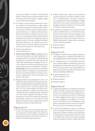 44
recursos que deben ser usados en beneficio del
pueblo y desde donde se puede cambiar la vida
de la gente, de forma positiva o negativa, según
como se administre el Estado.
2.	 El Gobierno tiene la función administrar el Esta-
do, ponerlo en funcionamiento, es decir, llega a
comandar ese espacio de poder político, econó-
mico, social y coercitivo que es el Estado. Este gru-
po de personas, en un régimen democrático, es
electo por el pueblo a través del voto. Se convier-
ten en los nuevos grupos de élite cuando pierden
la perspectiva que están en ese lugar para servir al
pueblo y buscan la forma de obtener beneficios
personales, familiares o de cualquier tipo, come-
tiendo actos de corrupción, algunos económicos
por lo que se convierten en los nuevos ricos.
3. 	 Columna izquierda: d, b.
	 Columna derecha: b, a.
4. 	 Acciones que deben realizar: Aquellas que per-
mitan que los derechos de toda la población es-
tén garantizados, que atiendan las demandas de
la población y que estén dentro del marco la ley.
Todas ellas encaminadas a conseguir el bien co-
mún, a disminuir las brechas sociales entre ricos y
pobres. Deben ejecutar sus ofertas de campaña.
	Limitaciones: Efectuar acciones para su beneficio
personal, familiar o del grupo al que pertenecen.
Efectuar acciones fuera del marco de la ley. Vincu-
larse con agrupaciones ilícitas. Enriquecerse con
el dinero del Estado.
5. 	Respuesta abierta que puede girar en torno a: Un
pueblo que quiere superar las condiciones de po-
breza y las desigualdades sociales jamás debe tole-
rar que existan actos de corrupción que permitan
que se formen nuevos grupos de poder econó-
mico que perpetúen la pobreza. El pueblo tiene
múltiples formas de impedirlo, desde la vigilancia
y el control social a la gestión del Gobierno, su par-
ticipación en los actos de rendición de cuentas, su
participación constante en los temas de interés
general, la protesta social, la organización social, la
expresión constante y la denuncia social.
Páginas 90 y 91
1.	 Acción de pensar y discutir profundamente cues-
tiones que suceden, para luego tomar decisiones.
Esta discusión racional impide la imposición de
intereses particulares y busca el bien común me-
diante el triunfo del mejor argumento.
2.	 Porque la democracia surge como instituciones
y prácticas políticas que hacen posible la adop-
ción de deliberaciones y decisiones colectivas.
Así, la deliberación ofrece posibilidades de llegar
a decisiones más cercanas a democracia, justicia y
equidad; y favorece la creación de consenso, legi-
timidad en la toma de decisiones.
3.	 Sí puede ser considerada como práctica de vida
porque la deliberación es un método del razona-
miento. Permite incluir elementos lógicos en las
conversaciones diarias y decidir con sabiduría. En
la pareja y en la familia, en la escuela y en la comu-
nidad, la deliberación incluye valores universales,
como la justicia y la verdad.
4.	 Respuesta abierta.
5.	 Respuesta abierta.
Páginas 94 y 95
1.	 El diálogo es una herramienta valiosa porque per-
mite la negociación o mediación de conflictos, sin
que obligatoriamente haya vencedores o vencidos.
2.	 Los representantes en las sociedades democrá-
ticas modernas deben considerar que existe una
pluralidad de concepciones acerca de lo que es
bueno para las personas o las colectividades y así
asegurar la convivencia pacífica. Para esto sirve la
práctica del debate deliberativo.
3.	 Columna izquierda: a, b, c.
	 Columna derecha: c, d, e.
4.	 Respuesta abierta.
5.	 Respuesta abierta.
Páginas 98 y 99
1.	 La democracia liberal es un modelo normativo de
políticas liberales; la democracia deliberativa en
cambio es un modelo de toma de decisiones co-
lectivas y de solución de conflictos. El liberalismo
no incluye exigencias éticas que la otra supone
para los ciudadanos, con respecto a la partici-
pación. Otra diferencia con el liberalismo es que
para esta perspectiva el bien común es la base so-
bre la cual se toman las decisiones colectivas.
2. La democracia deliberativa surge con Habermas
como necesidad de fortalecer la democracia re-
presentativa, donde el Gobierno toma decisiones
trascendentales sin la participación de otros entes
y no delibera los asuntos críticos para conseguir
mejores resultados, entonces, surge la democra-
 