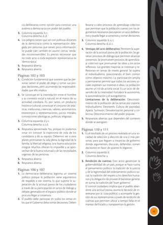 45
cia deliberativa como opción para construir una
auténtica democracia con poder del pueblo.
3.	 Columna izquierda: b, c.
	 Columna derecha: d, d.
4.	 Los peligros tienen que ver con políticas distantes
de la democracia como la representación dele-
gada por personas que tienen poca información.
Se puede caer también en asumir ciertas ‘verda-
des incontrovertibles’. Es preciso reconocer que
no todo acto o toda expresión representativa es
‘democrática’.
5.	 Respuesta abierta.
6.	 Respuesta abierta.
Páginas 102 y 103
1.	 Condición fundamental que sostiene que las per-
sonas tienen el poder de elegir y tomar sus pro-
pias decisiones, pero asumiendo las responsabili-
dades que ello implica.
2.	 Se construye en la interrelación entre el hombre
y su contexto social y natural, en el marco de su
actividad cotidiana. Es, por tanto, un producto
histórico-cultural; constituye el conjunto de prác-
ticas, tradiciones, creencias, valores, sentimientos,
estereotipos y representaciones; juicios morales,
concepciones ideológicas, políticas, religiosas.
3.	 Columna izquierda: d y c.
	 Columna derecha: a y d.
4.	 Respuesta aproximada: No, porque no podemos
votar sin conocer la trayectoria de vida de los
candidatos y de su equipo. Debemos ver si esos
planes promueven la vida plena, la dignidad de la
familia, la libertad religiosa, una buena educación
integral. Muchos ofrecen lo imposible y se apro-
vechan de la buena voluntad o de las necesidades
urgentes de las personas.
5.	 Respuesta abierta.
6.	 Respuesta abierta.
Páginas 106 y 107
1.	 La democracia deliberativa legitima un sistema
político porque la población tiene argumentos
de respaldo a ese sistema, lo que supone la su-
peración de la actitud pasiva de los ciudadanos
a través de su participación en actos de diálogo y
debate, generados en el espacio público donde se
procura llegar a consensos.
2.	 El pueblo debe participar en todos los temas en
los que el Gobierno deba tomar decisiones. Deben
llevarse a cabo procesos de aprendizaje colectivo
que permitan que la población cuente con los ar-
gumentos necesarios para ejercer un acto delibera-
tivo y pueda llegar a consensos y tomar decisiones.
3.	 Columna izquierda: b, a, c.
	 Columna derecha: d, d, c.
4.	 Ventajas del acto deliberativo: Permiten la supe-
ración de la actitud pasiva de la población. Se ge-
neran procesos de diálogo que permiten alcanzar
consensos. Se promueven procesos de aprendiza-
je colectivo que promuevan las ideas y los actos
reflexivos. Las grandes mayorías se interesan y re-
flexionan en temas de interés general. Se supera
el individualismo, posicionando el bien común
como objetivo máximo. La participación amplia
y permanente permite que todos los sectores so-
ciales expresen sus intereses e ideas. La población
asume un rol de actoría social. Es un acto de de-
sarrollo de la creatividad. Fortalece la autonomía,
la autorrealización y el autogobierno.
	 Limitaciones de la deliberación: Desconoci-
miento de la población de los temas por tratarse.
Individualismo. Desinterés. Cultura de pasividad.
Apatía. Sumisión. Desvalorización personal y co-
lectiva. Desconocimiento del poder popular.
5.	 Respuestas abiertas que dependen del contexto
donde se averigüen.
Páginas 110 y 111
1.	 Es el resultado de un proceso realizado en una so-
ciedad de selección y elección de una o más per-
sonas, para que lleguen a instancias de gobierno
donde argumenten, discutan, defiendan, tomen
decisiones en favor de quienes lo eligieron.
2.	 Columna izquierda: d.
	 Columna derecha: a.
3.	 Rendición de cuentas: Esto actos garantizan la
gobernabilidad de un país, porque se hace rutina
el pensamiento político: la tradición de la justicia
y de la legitimidad del ordenamiento político-so-
cial, la tradición del respeto a los derechos huma-
nos y la obligación de proveer el bienestar general,
en suma, la tradición del ‘buen gobierno’.
	 El control ciudadano implica que el pueblo aban-
done una actitud pasiva, asuma la decisión de in-
teresarse por la ‘cosa pública’, y acompañe la ges-
tión de sus representantes a través de rendición de
cuentas que permiten ubicar a tiempo fallas en el
manejo del Estado y transparentan la gestión.
 