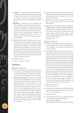46
4.	 Ventajas: 1. Es una acción intrínsecamente vin-
culada con el ejercicio del derecho a la libertad
de pensamiento y opinión. 2. Permite que todos
los sectores sociales se expresen de forma libre,
promoviendo una mayor capacidad de expresión
social.
Desventajas: 1. Requiere de cierta capacidad de
análisis, reflexión y discernimiento para ser com-
prendida. Implica que las personas participen en
un proceso de diálogo con ideas, donde la gente
aprenda y construya saberes. Como las socieda-
des son diversas, hay grupos que defienden sus
intereses y tratarán de imponer sus criterios. 2.
Puede ocasionar el conflicto, la falta de informa-
ción al público.
5.	 Respuesta aproximada: Se debe lograr una par-
ticipación amplia, permanente, diversa e institu-
cionalizada, para que todos los sectores sociales
expresen sus necesidades o intereses. Sin ninguna
discriminación ni coerción, y con acceso a la in-
formación. Con la libre y racional discusión, la ar-
gumentación, el intercambio de informaciones, la
crítica y la propuesta de los participantes para la
construcción de intereses comunes que permitan
alcanzar consensos legítimos.
6.	 Respuesta abierta.
7.	 Utilizar un diagrama de Venn.
Unidad 3
Páginas 116 y 117
1.	 Conjunto de valores, tradiciones, símbolos, creen-
cias, lengua, costumbres, gastronomía, vestimen-
ta, hábitos, formas de vivir y modos de comporta-
miento, cosmovisión, religión, fiestas, arte, juegos.
2.	 Respuesta aproximada: La Constitución de 2008
declara al Estado ecuatoriano como plurinacio-
nal e intercultural. Declara la inclusión de nuevos
derechos colectivos, como el derecho a no ser
objeto de racismo ni discriminación, a mantener
sus sistemas jurídicos propios, a constituir y man-
tener sus propias organizaciones, a ser consulta-
dos antes de la adopción de medidas legislativas
que puedan afectar a esos pueblos o colectivos,
a que la diversidad cultural se refleje en la educa-
ción pública y en los medios de comunicación.
El problema para estos pueblos es que tras siglos
de exclusión y negación, siguen siendo tratados
como minorías.
3.	 Respuesta aproximada: La lucha social es una ex-
presión de los movimientos sociales y surge como
una respuesta desde la sociedad civil ante la vul-
neración de derechos.
	 Reconoce que todos los ecuatorianos son ciuda-
danos. Son ecuatorianos por nacimiento o por
naturalización.
4.	 Awa: el aeapit (Esmeraldas); chachi: cha paala (Es-
meraldas); epera: sia Pedee (Esmeraldas); tsáchila:
tsa’fíqui (Santo Domingo); Amazonía: cofán: co-
fán; secoya y siona: paicoca; wuaorani: huao tiriro;
shiwiar: shwiar chicham; zápara: zapara; achuar:
achuarchicam;andoa:andoa;shuar:shuarchicham.
	 Sierra y parte del Oriente:
	 Kichwa: kichwa.
Páginas 120 y 121
1.	 Respuesta aproximada: La Conquista fue un pro-
ceso de dominio que realizaron los españoles so-
bre los indígenas, para someterlos e imponerles la
cultura occidental.
2.	 El estudiante ubicará como consecuencia el etno-
cidio, producto de los malos tratos y las enferme-
dades, y además ubicará los procesos de pérdida
deloselementosculturalesautóctonosenpueblos
portadores de saberes, cultura, formas de vida, de
organización económica, social y política propias,
cosmovisiones, espiritualidad; pueblos que habían
alcanzado un nivel de desarrollo propio. Explicará
cómo el afán de dominio y acumulación de rique-
zas determinó que los conquistadores sometieran
a la fuerza a los habitantes nativos, al punto de
provocar su extinción como en el caso de los pue-
blos de Norteamérica en manos de los ingleses, o
los pueblos caribeños por parte de los españoles,
quienes conjuntamente con los portugueses y
franceses, sometieron a los indígenas del resto del
continente, al trabajo forzado, en condiciones de
extrema explotación, servidumbre y muerte.
3.	 Columna izquierda: c, b.
	 Columna derecha: a, c.
4.	 El estudiante anota los derechos colectivos de los
pueblos y nacionalidades que se encuentran en el
Art. 57 de la Constitución.
5.	 Respuesta abierta.
6.	 70 millones de personas, que superaban la pobla-
ción de España y Portugal de esa época.
	 Tres millones de indígenas.
	 Actividades agrícolas, minas, actividades domésticas.
 