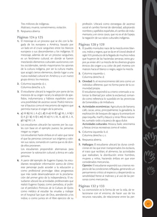 47
	 Tres millones de indígenas.
	 Maltrato, muerte, sometimiento, violación.
7.	 Respuesta abierta.
Páginas 124 y 125
1.	 El mestizaje es un proceso que se dio con la lle-
gada de los europeos a América, basado por
un lado en el cruce sanguíneo entre los blancos
europeos o sus descendientes y los indígenas. El
mestizaje, además de ser un proceso sanguíneo,
es un fenómeno cultural, en donde se fueron
mezclando elementos culturales autóctonos con
los occidentales, siendo mayoritarios los aportes
de la cultura indígena, por ser la cultura madre,
que acogió ciertos elementos, dando lugar a una
nueva realidad cultural en América y a un nuevo
grupo étnico: los mestizos.
2.	 Columna izquierda: d, c.
	 Columna derecha: a, b.
3.	 El estudiante ubicará la negación por parte de los
mestizos de su origen racial y la adopción de ape-
llidos, indumentaria y hábitos españoles como
una posibilidad de ascenso social. Podrá mencio-
nar al bautizo como el mecanismo de registro que
permitía marcar el origen de la persona.
4.	 a) M b) M, I, A c) I, d) A e) M f) I g) M, I, A h) I
i) A j) I k) A l) I, m) M n) H, I, M, A, o) M, I, A,
p) I q) M, I, A
5.	 Los estudiantes ubicarán las razones por las cua-
les con base en el ejemplo puesto, las personas
niegan su origen.
	 Los estudiantes harán énfasis en el valor que tiene
el que las personas conozcan sus orígenes y valo-
ren sus raíces, tomando en cuenta que es de don-
de ellos provienen.
	 Los estudiantes propondrán alternativas para
promover la valoración cultural y étnica en cada
persona.
6.	 A partir del ejemplo de Eugenio Espejo, los estu-
diantes recopilarán información acerca de cómo
este personaje pudo acceder a la educación y
como profesional promulgar ideas progresistas
que más tarde desencadenaron en la proclama-
ción del primer grito de la independencia. El es-
tudiante ubicará las actividades profesionales que
realizó Eugenio Espejo, como periodista, al publi-
car el periódico Primicias de la Cultura de Quito;
como médico al estudiar las viruelas y trabajar
en el hospital San Juan de Dios, atendiendo a los
indios; o como jurista en el libre ejercicio de su
profesión. Ubicará como estrategias de ascenso
social el cambio formal de identidad, adoptando
nombres y apellidos españoles, el cambio de indu-
mentaria y en otros casos, que no es el de Espejo,
la negación de sus raíces culturales indígenas.
Páginas 128 y 129
1.	 El pueblo montubio nace de la mezcla entre blan-
cos, indios y negros, que se da en el Litoral desde el
siglo XVI, producto de la llegada de muchos indios
que huyeron de las haciendas serranas; otros gru-
pos ya vivían ahí. La mezcla de los diversos grupos
étnicos dio origen a su color de piel: morena con
matices hacia el blanco o negro, según la mezcla.
2.	 Columna izquierda: c.
	 Columna derecha: d.
3.	 Otredad: Es el reconocimiento del otro como un
individuo diferente, que no forma parte de la co-
munidad propia.
	 El estudiante expondrá su criterio orientado a va-
lorizar la libertad por sobre la esclavitud, toman-
do como referencia lo sucedido en las provincias
de Esmeraldas y de Imbabura.
4.	 Actividades económicas: Agricultura de banano,
café, cacao, arroz, principalmente; la ganadería, la
explotación de bosques de tagua y la artesanía en
paja toquilla, marfil y bejuco y otras fibras natura-
les, sumado todo a la pesca de agua dulce.
	 Actividades culturales: Música, baile, vestimenta
y fiestas únicas recreativas como el rodeo.
5.	 Columna izquierda: b, d.
	 Columna derecha: c, c.
6.	 Respuesta abierta.
7. 	 Hallazgos: El estudiante ubicará las duras condi-
ciones en las que eran transportados los esclavos,
el trato que recibían, el alimento, las actividades
que realizaban, la distribución entre hombres,
mujeres y niños, haciendo énfasis en que eran
considerados mercancías.
	 Opinión: El estudiante expondrá sus criterios res-
pecto de las condiciones reflejadas, generando un
pensamiento crítico al respecto y despertando su
sensibilidad frente al maltrato y al uso de las per-
sonas como mercancías.
Páginas 132 y 133
1.	 La cosmovisión es la forma de ver la vida, de re-
lacionarse con el entorno, de hacer uso de los
recursos naturales, de relacionarse entre las per-
 