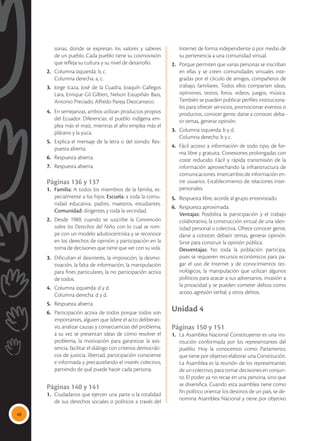 48
sonas, donde se expresan los valores y saberes
de un pueblo. Cada pueblo tiene su cosmovisión
que refleja su cultura y su nivel de desarrollo.
2.	 Columna izquierda: b, c.
	 Columna derecha: a, c.
3.	 Jorge Icaza, José de la Cuadra, Joaquín Gallegos
Lara, Enrique Gil Gilbert, Nelson Estupiñán Bass,
Antonio Preciado, Alfredo Pareja Diezcanseco.
4.	 En semejanzas, ambos utilizan productos propios
del Ecuador. Diferencias: el pueblo indígena em-
plea más el maíz, mientras el afro emplea más el
plátano y la yuca.
5.	 Explica el mensaje de la letra o del sonido. Res-
puesta abierta.
6.	 Respuesta abierta.
7.	 Respuesta abierta.
Páginas 136 y 137
1.	 Familia: A todos los miembros de la familia, es-
pecialmente a los hijos. Escuela: a toda la comu-
nidad educativa, padres, maestros, estudiantes.
Comunidad: dirigentes y toda la vecindad.
2.	 Desde 1989, cuando se suscribe la Convención
sobre los Derechos del Niño, con lo cual se rom-
pe con un modelo adultocentrista y se reconoce
en los derechos de opinión y participación en la
toma de decisiones que tiene que ver con su vida.
3.	 Dificultan el desinterés, la imposición, la desmo-
tivación, la falta de información, la manipulación
para fines particulares, la no participación activa
de todos.
4.	 Columna izquierda: d y d.
	 Columna derecha: d y d.
5.	 Respuesta abierta.
6.	 Participación activa de todos porque todos son
importantes, alguien que lidere el acto deliberati-
vo, analizar causas y consecuencias del problema;
a su vez se presentan ideas de cómo resolver el
problema, la motivación para garantizar la asis-
tencia, facilitar el diálogo con criterios democráti-
cos de justicia, libertad, participación consciente
e informada y precautelando el interés colectivo,
partiendo de qué puede hacer cada persona.
Páginas 140 y 141
1.	 Ciudadanos que ejercen una parte o la totalidad
de sus derechos sociales o políticos a través del
Internet de forma independiente o por medio de
su pertenencia a una comunidad virtual.
2.	 Porque permiten que varias personas se inscriban
en ellas y se creen comunidades virtuales inte-
gradas por el círculo de amigos, compañeros de
trabajo, familiares. Todos ellos comparten ideas,
opiniones, textos, foros, videos, juegos, música.
También se pueden publicar perfiles instituciona-
les para ofrecer servicios, promocionar eventos o
productos, conocer gente, darse a conocer, deba-
tir temas, generar opinión.
3.	 Columna izquierda: b y d.
	 Columna derecha: b y c.
4.	 Fácil acceso a información de todo tipo, de for-
ma libre y gratuita. Conexiones prolongadas con
coste reducido. Fácil y rápida transmisión de la
información aprovechando la infraestructura de
comunicaciones. Intercambio de información en-
tre usuarios. Establecimiento de relaciones inter-
personales.
5.	 Respuesta libre, acorde al grupo entrevistado.
6.	 Respuesta aproximada:
	Ventajas: Posibilita la participación y el trabajo
colaborativo, la construcción virtual de una iden-
tidad personal o colectiva. Ofrece conocer gente,
darse a conocer, debatir temas, generar opinión.
Sirve para construir la opinión pública.
	 Desventajas: No toda la población participa,
pues se requieren recursos económicos para pa-
gar el uso de Internet y de conocimientos tec-
nológicos, la manipulación que utilizan algunos
políticos para atacar a sus adversarios, invasión a
la privacidad y se pueden cometer delitos como
acoso, agresión verbal, y otros delitos.
Unidad 4
Páginas 150 y 151
1.	 La Asamblea Nacional Constituyente es una ins-
titución conformada por los representantes del
pueblo. Hoy la conocemos como Parlamento,
que tiene por objetivo elaborar una Constitución.
	 La Asamblea es la reunión de los representantes
de un colectivo, para tomar decisiones en conjun-
to. El poder ya no recae en una persona, sino que
se diversifica. Cuando esta asamblea tiene como
fin político orientar los destinos de un país, se de-
nomina Asamblea Nacional y tiene por objetivo
 
