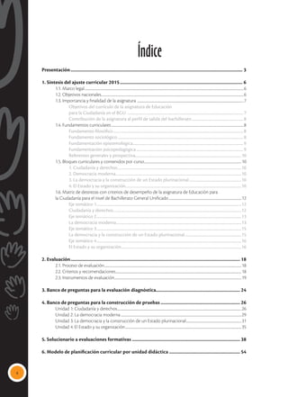 4
Índice
Presentación................................................................................................................................................ 3
1. Síntesis del ajuste curricular 2015....................................................................................................... 6
	 1.1. Marco legal............................................................................................................................................................................................................................6
	 1.2. Objetivos nacionales.....................................................................................................................................................................................................6
	 1.3. Importancia y finalidad de la asignatura ...................................................................................................................................................7
		Objetivos del currículo de la asignatura de Educación
		 para la Ciudadanía en el BGU .................................................................................................................................... 7
		 Contribución de la asignatura al perfil de salida del bachillerato........................................................... 8
	 1.4. Fundamentos curriculares.......................................................................................................................................................................................8
		Fundamento filosófico.................................................................................................................................................... 8
		Fundamento sociológico............................................................................................................................................... 8
		Fundamentación epistemológica.............................................................................................................................. 9
		Fundamentación psicopedagógica.......................................................................................................................... 9
		 Referentes generales y prospectiva.........................................................................................................................10
	 1.5. Bloques curriculares y contenidos por curso.......................................................................................................................................10
		1. Ciudadanía y derechos.............................................................................................................................................10
		 2. Democracia moderna...............................................................................................................................................10
		 3. La democracia y la construcción de un Estado plurinacional............................................................10
		 4. El Estado y su organización....................................................................................................................................10
	 1.6. Matriz de destrezas con criterios de desempeño de la asignatura de Educación para
	 la Ciudadanía para el nivel de Bachillerato General Unificado.....................................................................................................12
		Eje temático 1.....................................................................................................................................................................12
			 Ciudadanía y derechos..................................................................................................................................................12
		 Eje temático 2.....................................................................................................................................................................13
			 La democracia moderna..............................................................................................................................................13
		 Eje temático 3.....................................................................................................................................................................15
			 La democracia y la construcción de un Estado plurinacional.................................................................15
		 Eje temático 4.....................................................................................................................................................................16
			 El Estado y su organización.........................................................................................................................................16
2. Evaluación.............................................................................................................................................. 18
	 2.1. Proceso de evaluación..............................................................................................................................................................................................18
	 2.2. Criterios y recomendaciones..............................................................................................................................................................................18
	 2.3. Instrumentos de evaluación................................................................................................................................................................................19
3. Banco de preguntas para la evaluación diagnóstica....................................................................... 24
4. Banco de preguntas para la construcción de pruebas................................................................... 26
	 Unidad 1: Ciudadanía y derechos............................................................................................................................................................................26
	 Unidad 2: La democracia moderna.......................................................................................................................................................................29
	 Unidad 3: La democracia y la construcción de un Estado plurinacional.............................................................................31
	 Unidad 4: El Estado y su organización.................................................................................................................................................................35
5. Solucionario a evaluaciones formativas........................................................................................... 38
	
6. Modelo de planificación curricular por unidad didáctica............................................................ 54
 