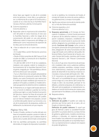 49
dictar leyes que regulen la vida de la sociedad,
entre las personas, y entre ellas y sus gobernan-
tes. La máxima ley de un país es la Constitución, y
cuando se va a crear esta ley, la Asamblea Nacio-
nal pasa a llamarse, además, Constituyente.
2.	 Columna izquierda: b.
	 Columna derecha: a.
3.	 Responder sobre la importancia de la diversifica-
ción del poder en varias instancias, en este caso
la Asamblea Nacional, y sobre los riesgos de la
concentración del poder en una sola persona.
Reflexionar sobre la importancia del diálogo y la
deliberación como mecanismos de expresión de
las ideas, para la toma de decisiones.
4.	 - Para la redacción de un nuevo texto constitu-
cional.
	 - En Ciudad Alfaro, cantón Montecristi, provincia
de Manabí.
	 - Desde el 30 de noviembre de 2007 hasta el 25 de
octubre de 2008. La Constitución de la República
del Ecuador de 2008.
	 - En abril de 2007, el 81,72 % de los ciudadanos,
mediante voto popular, ordenó la instalación y
funcionamiento de la Asamblea Nacional Cons-
tituyente, integrada por 130 asambleístas, electos
de forma directa por voto popular.
	 - Fue un ofrecimiento de campaña del presidente
Correa reformar la constitución anterior de 1998 y
diseñar una nueva Constitución, que reestructure
el modelo de Estado neoliberal que entonces im-
peraba en el Ecuador y se diseñe un modelo de Es-
tado que garantice los derechos de los ciudadanos.
5.	 El Parlamento es un órgano del Estado democrá-
tico, su función es elaborar y aprobar las normas
jurídicas que rigen a un país, fiscalizar la actuación
del Ejecutivo, orientar las líneas de actuación del
Estado. Lo integran representantes del pueblo,
que son electos mediante voto popular y actúan
a nombre del pueblo. Ejercen sus funciones a tra-
vés de la presentación de propuestas, análisis y la
deliberación, las decisiones son por mayoría.
Páginas 154 y 155
1.	 Fundar el Estado, cambiar el rumbo del país con
base en la expresión popular o poner en orden al-
gunos de sus elementos, que se elabora desde el
ejercicio de un poder, denominado constituyente.
2.	Creó las asambleas parroquiales, las asambleas
electorales, el congreso de diputados, la presiden-
cia de la república, los ministerios de Estado, el
consejo de Estado, las cortes de justicia, prefectu-
ras, gobernaciones y consejos municipales.
3.	 Significa que está por encima de los demás pode-
res. La más alta fuente de autoridad.
4.	 Columna izquierda: a, d, d.
	 Columna derecha: b, d, c.
5.	 Respuesta aproximada: a) El Consejo de Parti-
cipación Ciudadana y Control Social promoverá
el ejercicio de los derechos relativos a la partici-
pación ciudadana, impulsará y establecerá me-
canismos de control social en asuntos de interés
público, designará a las autoridades que le corres-
ponda. Funciones del Consejo: lucha contra la
corrupción, promoción de la participación ciuda-
dana, designación de varios funcionarios de alto
rango del Estado como defensor del pueblo, De-
fensoría Pública, fiscal General de la Nación, con-
tralor General del Estado, miembros del Consejo
Nacional Electoral y del Tribunal Contencioso
Electoral.
	 b), c), d), e), f), g), otros mecanismos de participa-
ción ciudadana tales como audiencias públicas,
cabildos populares, asambleas, consejos consul-
tivos, observatorios y veedurías, a fin de aprobar
planes de desarrollo en las diversas instancias te-
rritoriales e institucionales del Estado (Art. 100).
	 h) El mecanismo de participación denominado
“silla vacía” es la posibilidad de que el ciudadano
común tenga voz y voto dentro del Concejo Mu-
nicipal, es decir, sea escuchado, participe en los
debates y presente propuestas de ordenanzas. La
‘silla vacía’ será ocupada por un representante ciu-
dadano, en función de los temas por tratarse, para
que participe en los debates y toma de decisiones.
6.	 Respuesta abierta.
Páginas 158 y 159
1.	 Definición de pueblo: El pueblo son todas las
personas que forman parte de un país y de un
Estado, sin distinción alguna.
	 Definición de pueblo soberano: Es aquel que
goza de libertad y ejerce su autodeterminación
para definir sus propios destinos, sus leyes, formas
de gobierno, gobernantes, modelos económicos,
políticos o culturales, sin injerencia alguna de
otros Estados. Esta soberanía es la que ejercen los
representantes del pueblo en la Asamblea Nacio-
nal o sus representantes en cualquier otro espacio
de poder del gobierno.
 