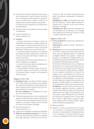 50
2.	 La democracia directa es aquella en la que el pue-
blo se expresa por sí mismo y decide a través del
voto. La democracia representativa es aquella en
la que el pueblo actúa y decide a través de sus
representantes, electos mediante voto popular.
	 En ambas formas de expresión de la democracia,
el pueblo decide.
3.	 Respuesta abierta: El estudiante contestará según
sus reflexiones.
4.	 Columna izquierda: c, d.
	 Columna derecha: a, b.
5.	 Consulta:
	 - ¿Aprueba usted que se convoque e instale una
Asamblea Constituyente con plenos poderes, de
conformidad con el Estatuto Electoral que se ad-
junta, para que transforme el marco institucional
del Estado, y elabore una nueva Constitución?
	 - La convoca el pueblo ecuatoriano. La Asamblea
está dotada de plenos poderes para transformar
el marco institucional del Estado y elaborar una
nueva Constitución.
	 -	Garantizará los derechos fundamentales de to-
dos los ciudadanos y ciudadanas.
	 -	La nueva Constitución debe ser aprobada por el
pueblo, a través del voto popular.
	 -	130 Asambleístas: 100 provinciales, 24 naciona-
les, 6 de los migrantes en el exterior (2 de Europa,
2 de Estados Unidos y Canadá, 2 de los países de
América Latina).
Páginas 162 y 163
1.	 Ciudadanos eran: Los criollos, hombres mayores
de 21 años casados, que poseían una propiedad
raíz, valor libre de 300 pesos o ejercer alguna pro-
fesión, industria útil, sin sujeción a otro, como sir-
viente doméstico o jornaleros.
	 No eran ciudadanos: Los analfabetos, los escla-
vos, los menores de edad.
2.	 El Estado ecuatoriano nace como un proyecto del
grupo de criollos, blancos y mestizos, que llevaron
a cabo el proceso de independencia de la Corona
española y que querían dirigir el destino del país
con base en sus intereses e ideología.
3.	 Columna izquierda: e, c.
	 Columna derecha: c, a.
4.	 Cuidar que se investiguen los elementos solicitados.
5.	 Diferencia en democracia directa: En la Consti-
tución de 1839, la democracia directa se aplicaba
para elegir diputados, mientras que en la Cons-
titución de 1861 se amplían las elecciones para
elegir al presidente, vicepresidente, senadores y
diputados.
	 Ciudadanos en 1830: Una propiedad raíz, valor
libre de 300 pesos o ejercer alguna profesión o
industria útil, sin sujeción a otro, como sirviente
doméstico o jornalero.
	 Ciudadanos en 1861: Se elimina la posesión de
una propiedad raíz de 300 pesos y se consagra
como requisito únicamente ser mayor de 21 años
o casado; y saber leer y escribir.
Páginas 166 y 167
1.	 Forma de gobierno: democrática, republicana y
representativa.
	 Características: popular, electivo, alternativo y
responsable.
2.	 Diferencias: Se reconoce la autoridad del pueblo.
Se elimina el requisito de tener dinero para ser
electo para una dignidad pública. El presidente
es elegido mediante voto popular y secreto. Se
excluye en su integración a la Iglesia católica, eli-
minándola del acceso al poder del Estado y de los
presupuestos del Estado que la sostenían.
	 Se reconoce la libertad de cultos, se implanta el
matrimonio civil y se permite el divorcio. El Esta-
do se posiciona como el garante de los derechos.
Se crea la educación pública gratuita y obligato-
ria. Los impuestos se establecen con base en los
ingresos de los contribuyentes. Se eliminan los
privilegios personales y los empleos hereditarios.
Se establecen responsabilidades a los funciona-
rios del Estado que manejen fondos públicos. Se
garantiza el crédito público. Se establece el crite-
rio de igualdad de todas las personas ante la ley.
	Semejanzas: El Estado funciona con base en los
tres poderes: Legislativo, Ejecutivo y Judicial. Se
mantiene el Consejo de Estado con funciones de
vigilante del marco legal y de las garantías cons-
titucionales y asesor del Ejecutivo. Se mantienen
los requisitos de ciudadanía: tener 21 años, saber
leer y escribir. La Iglesia sigue a cargo de la edu-
cación religiosa, pero ya no de la pública. Siguen
siendo las élites las que gobiernan.
3.	 Respuesta abierta.
4.	 Derecho a la vida y se abole la pena de muerte.
A la inocencia y a la reputación. A la libertad de
conciencia. A la propiedad. A la libertad personal.
A no ser detenido. A transitar libremente por el
territorio. Inviolabilidad del domicilio. Inviolabili-
 