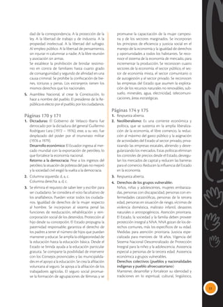 51
dad de la correspondencia. A la protección de la
ley. A la libertad de trabajo y de industria. A la
propiedad intelectual. A la libertad del sufragio.
Al empleo público. A la libertad de pensamiento,
sin injuriar ni calumniar a nadie. A la libre reunión
y asociación sin armas.
	 Se establece la prohibición de brindar testimo-
nio en contra de familiares hasta cuarto grado
de consanguinidad y segundo de afinidad en una
causa criminal. Se prohíbe la confiscación de bie-
nes, torturas y penas. Los extranjeros tienen los
mismos derechos que los nacionales.
5.	Asamblea Nacional, al crear la Constitución, lo
hace a nombre del pueblo. El presidente de la Re-
pública es electo por el pueblo, por los ciudadanos.
Páginas 170 y 171
1.	 Dictaduras: El Gobierno de Velasco Ibarra fue
derrocado por la dictadura del general Guillermo
Rodríguez Lara (1972 – 1976); este, a su vez, fue
desplazado del poder por el triunvirato militar
(1976 a 1979).
	 Desarrollo económico: El Ecuador ingresa al mer-
cado mundial con la exportación de petróleo, lo
que fortalece la economía nacional.
	 Retorno a la democracia: Pese a los ingresos del
petróleo, la situación de pobreza del país no mejoró
y la sociedad civil exigió la vuelta a la democracia.
2.	 Columna izquierda: d, a, c.
	 Columna derecha: a, d, c.
3.	 Se elimina el requisito de saber leer y escribir para
ser ciudadano. Se considera el voto facultativo de
los analfabetos. Pueden votar todos los ciudada-
nos. Igualdad de derechos de la mujer respecto
al hombre. Se incorporan al sistema penal las
funciones de reeducación, rehabilitación y rein-
corporación social de los detenidos. Protección al
hijo desde su concepción. El Estado propugna la
paternidad responsable; garantiza el derecho de
los padres a tener el número de hijos que puedan
mantener y educar. Se amplía la obligatoriedad de
la educación hasta la educación básica. Desde el
Estado se brinda ayuda a la educación particular
gratuita. Se comparte la posibilidad de intervenir
con los Consejos provinciales y las municipalida-
des en el apoyo a la educación. Se crea la afiliación
voluntaria al seguro. Se apoya a la afiliación de los
trabajadores agrícolas. El seguro social promue-
ve la formación de agrupaciones de féminas y se
promueve la capacitación de la mujer campesi-
na y de los sectores marginados. Se incorporan
los principios de eficiencia y justicia social en el
manejo de la economía y la igualdad de derechos
y oportunidades a todos los habitantes. Se reco-
noce el sistema de la economía de mercado, para
incrementar la producción. Se reconocen cuatro
sectores de la economía: el sector público, el sec-
tor de economía mixta, el sector comunitario o
de autogestión y el sector privado. Se reconocen
las empresas del Estado que asumen la explota-
ción de los recursos naturales no renovables, sub-
suelo, minerales, agua, electricidad, telecomuni-
caciones, áreas estratégicas.
Páginas 174 y 175
1.	 Respuesta abierta.
2.	 Neoliberalismo: Es una corriente económica y
política, que se sustenta en la amplia liberaliza-
ción de la economía, el libre comercio, la reduc-
ción al máximo del gasto público y la asignación
de actividades del Estado al sector privado, priva-
tizando las empresas estatales, abriendo y desre-
gularizando los mercados. Estas políticas eliminan
los controles de precios desde el Estado, desregu-
lan los mercados de capital y reducen las barreras
para el comercio. Reducen la influencia del Estado
en la economía.
3.	 Respuesta abierta.
4.	 Derechos de los grupos vulnerables
	 Niños, niñas y adolescentes, mujeres embaraza-
das, personas con discapacidad, personas con en-
fermedades catastróficas, personas de la tercera
edad, personas en situación de riesgo, víctimas de
violencia doméstica, maltrato infantil, desastres
naturales o antropogénicos. Atención prioritaria.
El Estado, la sociedad y la familia deben proveer
protección integral a NNA. NNA gozan de los de-
rechos comunes, más los específicos de su edad.
Medidas para atención prioritaria. Justicia espe-
cializada para menores de 18 años. Vigencia del
Sistema Nacional Descentralizado de Protección
Integral para la niñez y la adolescencia. Asistencia
especial a personas de la tercera edad. Asistencia
económica a grupos vulnerables.
	 Derechos colectivos (pueblos y nacionalidades
indígenas y pueblo afroecuatoriano)
	 Mantener, desarrollar y fortalecer su identidad y
tradiciones en lo espiritual, cultural, lingüístico,
 
