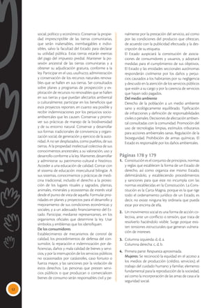 52
social, político y económico. Conservar la propie-
dad imprescriptible de las tierras comunitarias,
que serán inalienables, inembargables e indivi-
sibles, salvo la facultad del Estado para declarar
su utilidad pública. Estas tierras estarán exentas
del pago del impuesto predial. Mantener la po-
sesión ancestral de las tierras comunitarias y a
obtener su adjudicación gratuita, conforme a la
ley. Participar en el uso, usufructo, administración
y conservación de los recursos naturales renova-
bles que se hallen en sus tierras. Ser consultados
sobre planes y programas de prospección y ex-
plotación de recursos no renovables que se hallen
en sus tierras y que puedan afectarlos ambiental
o culturalmente; participar en los beneficios que
esos proyectos reporten, en cuanto sea posible y
recibir indemnizaciones por los perjuicios socio-
ambientales que les causen. Conservar y promo-
ver sus prácticas de manejo de la biodiversidad
y de su entorno natural. Conservar y desarrollar
sus formas tradicionales de convivencia y organi-
zación social, de generación y ejercicio de la auto-
ridad. A no ser desplazados, como pueblos, de sus
tierras. A la propiedad intelectual colectiva de sus
conocimientos ancestrales; a su valoración, uso y
desarrollo conforme a la ley. Mantener, desarrollar
y administrar su patrimonio cultural e histórico.
Acceder a una educación de calidad. Contar con
el sistema de educación intercultural bilingüe. A
sus sistemas, conocimientos y prácticas de medi-
cina tradicional, incluido el derecho a la protec-
ción de los lugares rituales y sagrados, plantas,
animales, minerales y ecosistemas de interés vital
desde el punto de vista de aquella. Formular prio-
ridades en planes y proyectos para el desarrollo y
mejoramiento de sus condiciones económicas y
sociales; y a un adecuado financiamiento del Es-
tado. Participar, mediante representantes, en los
organismos oficiales que determine la ley. Usar
símbolos y emblemas que los identifiquen.
	 De los consumidores
	 Establecimiento de mecanismos de control de
calidad, los procedimientos de defensa del con-
sumidor, la reparación e indemnización por de-
ficiencias, daños y mala calidad de bienes y servi-
cios, y por la interrupción de los servicios públicos
no ocasionados por catástrofes, caso fortuito o
fuerza mayor, y las sanciones por la violación de
estos derechos. Las personas que presten servi-
cios públicos o que produzcan o comercialicen
bienes de consumo serán responsables civil y pe-
nalmente por la prestación del servicio, así como
por las condiciones del producto que ofrezcan,
de acuerdo con la publicidad efectuada y la des-
cripción de su etiqueta.
	 El Estado auspiciará la constitución de asocia-
ciones de consumidores y usuarios, y adoptará
medidas para el cumplimiento de sus objetivos.
El Estado y las entidades seccionales autónomas
responderán civilmente por los daños y perjui-
cios causados a los habitantes por su negligencia
y descuido en la atención de los servicios públicos
que estén a su cargo y por la carencia de servicios
que hayan sido pagados.
	 Del medio ambiente
	 Derecho de la población a un medio ambiente
sano y ecológicamente equilibrado. Tipificación
de infracciones y definición de responsabilidades
civiles o penales. Decisiones de afectación ambien-
tal consultadas con la comunidad. Promoción del
uso de tecnologías limpias, estímulos tributarios
para acciones ambientales sanas. Regulación de la
bioseguridad. Prohibición de armas químicas. El
Estado es responsable por los daños ambientales.
Páginas 178 y 179
1.	 Constitución es el conjunto de principios, normas
y reglas que establecen la forma de un Estado de
derecho, así como organiza ese mismo Estado,
delimitándolo, y estableciendo procedimientos
y sanciones para que este no incumpla con las
normas establecidas en la Constitución. La Cons-
titución es la Carta Magna, porque es la que rige
todo el ordenamiento jurídico de un Estado, es
decir, no existe ninguna ley ordinaria que pueda
estar por encima de ella.
2.	 Un movimiento social es una forma de acción co-
lectiva, ante un conflicto o tensión, que trata de
resolverlo haciéndolo visible. Surge porque exis-
ten tensiones estructurales que generan vulnera-
ción de intereses.
3.	 Columna izquierda: d, d, a.
	 Columna derecha: c, d, b.
4.	 Primera parte: Respuesta aproximada.
	 Mujeres: Se reconoció la equidad en el acceso a
los medios de producción (crédito, servicios); el
trabajo del cuidado humano y familiar, elemento
fundamental para la reproducción de la sociedad,
así como la incorporación de las amas de casa a la
seguridad social.
 