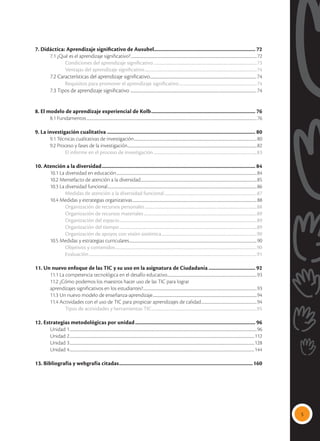 5
7. Didáctica: Aprendizaje significativo de Ausubel............................................................................ 72
	 7.1 ¿Qué es el aprendizaje significativo?.............................................................................................................................................................72
		Condiciones del aprendizaje significativo..........................................................................................................73
		 Ventajas del aprendizaje significativo...................................................................................................................74
	 7.2 Características del aprendizaje significativo...............................................................................................................................74
		 Requisitos para promover el aprendizaje significativo................................................................................74
	 7.3 Tipos de aprendizaje significativo ......................................................................................................................................................74
8. El modelo de aprendizaje experiencial de Kolb............................................................................... 76
	 8.1 Fundamentos....................................................................................................................................................................................................................76
9. La investigación cualitativa................................................................................................................ 80
	 9.1 Técnicas cualitativas de investigación.........................................................................................................................................................80
	 9.2 Proceso y fases de la investigación.................................................................................................................................................................82
		 El informe en el proceso de investigación..........................................................................................................83
10. Atención a la diversidad.................................................................................................................... 84
	 10.1 La diversidad en educación...............................................................................................................................................................................84
	 10.2 Mentefacto de atención a la diversidad.................................................................................................................................................85
	 10.3 La diversidad funcional..........................................................................................................................................................................................86
		 Medidas de atención a la diversidad funcional...............................................................................................87
	 10.4 Medidas y estrategias organizativas...........................................................................................................................................................88
		Organización de recursos personales...................................................................................................................88
		 Organización de recursos materiales....................................................................................................................89
		 Organización del espacio.............................................................................................................................................89
		 Organización del tiempo.............................................................................................................................................89
		 Organización de apoyos con visión sistémica..................................................................................................90
	 10.5 Medidas y estrategias curriculares...............................................................................................................................................................90
		Objetivos y contenidos.................................................................................................................................................90
		Evaluación............................................................................................................................................................................91
11. Un nuevo enfoque de las TIC y su uso en la asignatura de Ciudadanía.................................... 92
	 11.1 La competencia tecnológica en el desafío educativo................................................................................................................93
	 11.2 ¿Cómo podemos los maestros hacer uso de las TIC para lograr
	 aprendizajes significativos en los estudiantes?..............................................................................................................................................93
	 11.3 Un nuevo modelo de enseñanza-aprendizaje..................................................................................................................................94
	 11.4 Actividades con el uso de TIC para propiciar aprendizajes de calidad......................................................................94
		 Tipos de actividades y herramientas TIC............................................................................................................95
12. Estrategias metodológicas por unidad........................................................................................... 96
	 Unidad 1.........................................................................................................................................................................................................................................96
	 Unidad 2......................................................................................................................................................................................................................................112
	 Unidad 3......................................................................................................................................................................................................................................128
	 Unidad 4......................................................................................................................................................................................................................................144
13. Bibliografía y webgrafía citadas.....................................................................................................160
 