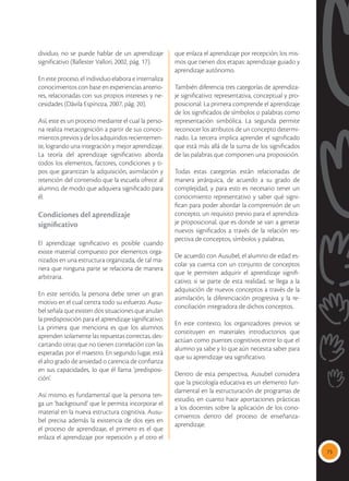 73
dividuo, no se puede hablar de un aprendizaje
significativo (Ballester Vallori, 2002, pág. 17).
En este proceso, el individuo elabora e internaliza
conocimientos con base en experiencias anterio-
res, relacionadas con sus propios intereses y ne-
cesidades (Dávila Espinoza, 2007, pág. 20).
Así, este es un proceso mediante el cual la perso-
na realiza metacognición a partir de sus conoci-
mientos previos y de los adquiridos recientemen-
te, logrando una integración y mejor aprendizaje.
La teoría del aprendizaje significativo aborda
todos los elementos, factores, condiciones y ti-
pos que garantizan la adquisición, asimilación y
retención del contenido que la escuela ofrece al
alumno, de modo que adquiera significado para
él.
Condiciones del aprendizaje
significativo
El aprendizaje significativo es posible cuando
existe material compuesto por elementos orga-
nizados en una estructura organizada, de tal ma-
nera que ninguna parte se relaciona de manera
arbitraria.
En este sentido, la persona debe tener un gran
motivo en el cual centra todo su esfuerzo. Ausu-
bel señala que existen dos situaciones que anulan
la predisposición para el aprendizaje significativo.
La primera que menciona es que los alumnos
aprenden solamente las repuestas correctas, des-
cartando otras que no tienen correlación con las
esperadas por el maestro. En segundo lugar, está
el alto grado de ansiedad o carencia de confianza
en sus capacidades, lo que él llama ‘predisposi-
ción’.
Así mismo, es fundamental que la persona ten-
ga un ‘background’ que le permita incorporar el
material en la nueva estructura cognitiva. Ausu-
bel precisa además la existencia de dos ejes en
el proceso de aprendizaje, el primero es el que
enlaza el aprendizaje por repetición y el otro el
que enlaza el aprendizaje por recepción; los mis-
mos que tienen dos etapas: aprendizaje guiado y
aprendizaje autónomo.
También diferencia tres categorías de aprendiza-
je significativo: representativa, conceptual y pro-
posicional. La primera comprende el aprendizaje
de los significados de símbolos o palabras como
representación simbólica. La segunda permite
reconocer los atributos de un concepto determi-
nado. La tercera implica aprender el significado
que está más allá de la suma de los significados
de las palabras que componen una proposición.
Todas estas categorías están relacionadas de
manera jerárquica, de acuerdo a su grado de
complejidad, y para esto es necesario tener un
conocimiento representativo y saber qué signi-
fican para poder abordar la comprensión de un
concepto, un requisito previo para el aprendiza-
je proposicional, que es donde se van a generar
nuevos significados a través de la relación res-
pectiva de conceptos, símbolos y palabras.
De acuerdo con Ausubel, el alumno de edad es-
colar ya cuenta con un conjunto de conceptos
que le permiten adquirir el aprendizaje signifi-
cativo; si se parte de esta realidad, se llega a la
adquisición de nuevos conceptos a través de la
asimilación, la diferenciación progresiva y la re-
conciliación integradora de dichos conceptos.
En este contexto, los organizadores previos se
constituyen en materiales introductorios que
actúan como puentes cognitivos entre lo que el
alumno ya sabe y lo que aún necesita saber para
que su aprendizaje sea significativo.
Dentro de esta perspectiva, Ausubel considera
que la psicología educativa es un elemento fun-
damental en la estructuración de programas de
estudio, en cuanto hace aportaciones prácticas
a los docentes sobre la aplicación de los cono-
cimientos dentro del proceso de enseñanza-
aprendizaje.
 