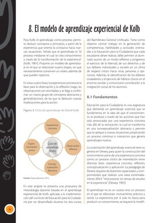 76
Para Kolb, el aprendizaje, como proceso, permi-
te deducir conceptos y principios, a partir de la
experiencia que orienta la conducta hacia nue-
vas situaciones. Señala que el aprendizaje es “el
proceso mediante el cual se crea conocimiento
a través de la transformación de la experiencia”
(Kolb, 1981). Propone un modelo de aprendiza-
je en el que se relacionan cuatro etapas, sin que
necesariamente conserven un orden, además de
que pueden repetirse.
En estas cuatro fases, la experiencia concreta es la
base para la observación y la reflexión; luego, las
observaciones son asimiladas, y se llega a confor-
mar un nuevo grupo de conceptos abstractos y
generalizaciones, de las que se deducen nuevas
implicaciones para la acción.
Figura 3: Ciclo de aprendizaje de David Kolb
Experiencia
concreta
Concep-
tualización
abstracta
Experi-
mentación
activa
Observación
reflexiva
Ciclo de
aprendizaje
(Kolb)
En este acápite se presenta una propuesta de
metodología docente basada en el aprendizaje
experiencial de Kolb, aplicada a la implementa-
ción del currículo de Educación para la Ciudada-
nía por ser desarrollado durante los dos cursos
del Bachillerato General Unificado. Tiene como
objetivo central trabajar en la generación de
competencias, habilidades y actitudes orienta-
das a la Educación para la Ciudadanía que cada
estudiante desee realizar, debe permitir al alum-
nado asumir de un modo reflexivo y progresivo
el ejercicio de la libertad, de sus derechos y de
sus deberes individuales y sociales en un clima
de respeto crítico hacia otras personas y opi-
niones. Además, la identificación de los deberes
ciudadanos y el ejercicio de hábitos cívicos en el
entorno escolar y comunitario contribuirán a la
integración social de los alumnos.
8.1 Fundamentos
Educación para la Ciudadanía es una asignatura
que demanda un aprendizaje vivencial, que se
fundamenta en la idea de que el conocimien-
to se produce a través de las acciones que han
sido provocadas por una experiencia concreta
más allá de la teorización, la cual se transforma
en una conceptualización abstracta y permite
que se aplique a nuevas situaciones, propiciando
un proceso continuo e interactivo que genera
aprendizajes nuevos.
La sustentación del aprendizaje vivencial tiene su
génesis en Dewey, para quien la construcción del
conocimiento parte de una experiencia concreta
como un proceso cíclico de interrelación entre
distintas fases: experiencia concreta, reflexión,
conceptualización y aplicación. La pedagogía de
Dewey requiere de docentes capacitados y com-
prometidos que realicen una tarea extremada-
mente difícil: “reincorporar los temas de estudio
en la experiencia” (Dewey, 1903).
El aprendizaje no es un suceso sino un proceso
en el que se relacionan mutuamente práctica y
teoría. La experiencia por sí sola no basta para
producir un conocimiento, se requiere la modifi-
8. El modelo de aprendizaje experiencial de Kolb
Fuente: Maya ediciones, 2015.
 