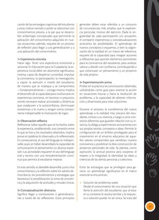 77
cación de las estrategias cognitivas del estudiante
y estas cobran sentido cuando se relacionan con
conocimientos previos, a la par que se desarro-
llan andamiajes conceptuales que permitirán la
aplicación del conocimiento adquirido en nue-
vas situaciones; además, requiere de un proceso
de reflexión para llegar a una generalización y a
una aplicación del conocimiento.
1• Experiencia concreta
Hacer algo. Tener una experiencia emocional y
sensorial. En Educación para la Ciudadanía, la ex-
periencia inicial debe ser altamente significativa,
intensa, capaz de despertar curiosidad, impulsar
la convivencia, la participación, la investigación,
y captar la atención e interés del estudiante,
de manera que se implique y se comprometa
—fundamentalmente— consigo mismo. Implica
el desarrollo de la capacidad para involucrarse en
experiencias concretas, sin barreras ni prejuicios,
siendo necesario realizar actividades y dinámicas
que coadyuven a la autoconfianza, disminuyan
resistencias a lo nuevo y tengan como compo-
nente indispensable la motivación de logro.
2• Observación reflexiva
Reflexionar sobre aquello que se ha hecho, sobre
la experiencia, estableciendo una conexión entre
lo que se hizo y los resultados obtenidos, implica
poner en palabras lo observado y lo reflexionado.
En consecuencia, el uso del lenguaje es indispen-
sable, pues sin haber desarrollado la capacidad de
comunicación el pensamiento no alcanza expre-
sión. Las actividades requieren el uso del lenguaje
oral y escrito, con una retroalimentación conti-
nua que permita al estudiante mejorar.
En este sentido, es deseable desarrollar, junto a los
conocimientos y la reflexión sobre los valores de-
mocráticos, los procedimientos y estrategias que
favorezcan la sensibilización, la toma de concien-
cia y la adquisición de actitudes y virtudes cívicas.
3• Conceptualización abstracta
Significa llegar a conclusiones o generalizacio-
nes a través de las reflexiones. Estos principios
generales deben estar referidos a un conjunto
de circunstancias más amplias que la experien-
cia particular, motivo del ejercicio. Dada la sin-
gularidad de cada participación y/o actuación,
el compartir experiencias y conceptualizaciones
acrecienta las posibilidades. El aprendizaje de
nuevos conceptos o esquemas, o bien la organi-
zación de la realidad en un marco de referencia,
requiere de la capacidad para integrar acciones
y reflexiones que aporten elementos pertinentes
para la convivencia del estudiante, para analizar,
valorar y decidir con confianza, contribuyendo a
que construyan un pensamiento y un proyecto
de vida propios.
4• Experimentación activa
Probar en la práctica las conclusiones obtenidas,
utilizándolas como guía para orientar la acción
en situaciones futuras y hacia la resolución de
problemas, a la capacidad de obtener informa-
ción y dinamizarla para crear soluciones.
Durante el proceso, la transferencia del nuevo
aprendizaje a la realidad más cercana del estu-
diante, incluso a su vivencia, y luego a otros con-
textos diferentes que guarden relación con su vi-
vencia, lo obliga a experimentar activamente con
sus propias teorías, conceptos e ideas. Permite la
configuración de un ámbito privilegiado para el
tratamiento en el entorno educativo de aque-
llos valores compartidos que vertebran nuestra
convivencia y posibilitan la libre construcción de
proyectos personales de vida. Se plantea, como
aspiración, la actitud positiva para cooperar, el
respeto a la integridad, la identidad, las ideas y
creencias de las demás personas y colectivos.
Entre las estrategias que se privilegian para ge-
nerar un aprendizaje significativo en el marco
vivencial se encuentran:
•	 Solución de problemas reales
Desde el conocimiento de una situación que
llama la atención del estudiante, que al estar
en su contexto le resulta familiar y la respues-
ta o solución puede no ser única. Se trata del
 