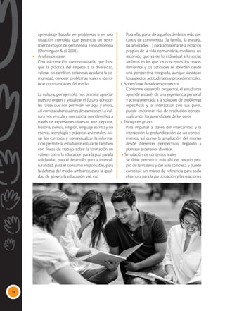 78
aprendizaje basado en problemas o en una
situación compleja que potencia un senti-
miento mayor de pertinencia e incumbencia
(Domínguez & al, 2008).
•	 Análisis de casos
Con información contextualizada, que bus-
que la práctica del respeto a la diversidad,
valorar los cambios, colaborar, ayudar a la co-
munidad, conocer problemas reales e identi-
ficar oportunidades del medio.
La cultura, por ejemplo, nos permite apreciar
nuestro origen y visualizar el futuro, conocer
las raíces que nos permiten ser aquí y ahora,
así como atisbar quiénes deseamos ser. La cul-
tura nos vincula y nos asocia, nos identifica a
través de expresiones diversas: arte, deporte,
historia, ciencia, religión, lenguaje escrito y no
escrito, tecnología y prácticas ancestrales. Mi-
rar los cambios y contextualizar la informa-
ción permite al estudiante enlazarse también
con líneas de trabajo sobre la formación en
valores como la educación para la paz, para la
solidaridad, para el desarrollo, para la intercul-
turalidad, para el consumo responsable, para
la defensa del medio ambiente, para la igual-
dad de género, la educación vial, etc.
Para ello, parte de aquellos ámbitos más cer-
canos de convivencia (la familia, la escuela,
las amistades…) para aproximarse a espacios
propios de la vida comunitaria, mediante un
recorrido que va de lo individual a lo social,
ámbitos en los que los conceptos, los proce-
dimientos y las actitudes se abordan desde
una perspectiva integrada, aunque destacan
los aspectos actitudinales y procedimentales.
• Aprendizaje basado en proyectos
Conforme desarrolla proyectos, el estudiante
aprende a través de una experiencia personal
y activa orientada a la solución de problemas
específicos y, al interactuar con sus pares,
puede encontrar vías de resolución contex-
tualizando los aprendizajes de los otros.
• Trabajo en grupo
Para impulsar a través del intercambio y la
interacción la profundización de un conoci-
miento, así como la ampliación del mismo
desde diferentes perspectivas, llegando a
plantear escenarios diversos.
• Simulación de contextos reales
Se debe permitir ir más allá del horario pro-
pio de la materia y del aula concreta y puede
constituir un marco de referencia para todo
el centro, para la participación y las relaciones
 