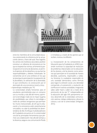 79
entre los miembros de la comunidad educa-
tiva, potenciando la coherencia de las actua-
ciones dentro y fuera del aula. Para lograrlo,
los centros de enseñanza secundaria podrían
constituir un referente de convivencia en los
que se respeten las normas, se fomente la par-
ticipación en la toma de decisiones, se permi-
ta el ejercicio de los derechos y se asuman las
responsabilidades y deberes individuales. Se
convertirían así en unos ámbitos en los que
se practique la participación, la aceptación de
la pluralidad y la valoración de la diversidad,
lo que contribuiría a la construcción por el
alumnado de una conciencia moral y cívica.
• Aprendizajes mediados por TIC
La conectividad amplía horizontes para el
estudiante, permitiéndole estar en contacto
con su mundo y más allá del mismo, optimi-
zar la tecnología. Cada vez es mayor la gama
de posibilidades que ofrece la tecnología a
través de cambios vertiginosos que permean
los muros institucionales, de ahí que la edu-
cación y la convivencia estén estrechamente
vinculados; no cabe la posibilidad de desen-
tenderse de ella. El enfoque multidisciplinario
de Ciudadanía encuentra en la conectividad
una de las principales herramientas que per-
mite una colaboración más allá del tiempo y
la distancia, asegura una comunicación fluida
e inmediata y, a través de los aportes que se
reciben, motiva a la reflexión.
La incorporación de los componentes de
Educación para la Ciudadanía en el BGU pre-
tende incentivar la capacidad de resolución
de problemas relacionados con la educación
de los jóvenes y de las jóvenes como perso-
nas que participen en la sociedad de manera
decidida, autónoma, responsable y solida-
ria; fomentar la ciudadanía responsable en
una sociedad democrática como fórmula
para lograr la cohesión social, una identidad
compartida y la prevención y resolución de
conflictos en nuestras sociedades, integrando
saber, saber hacer y saber ser, a través de la
promoción de las seis “C” indispensables en
la educación del siglo XXI: pensamiento crí-
tico, desarrollo de la creatividad, comunica-
ción asertiva, trabajo colaborativo, abrazar la
cultura y uso de la conectividad. (Infogram,
2015).
 
