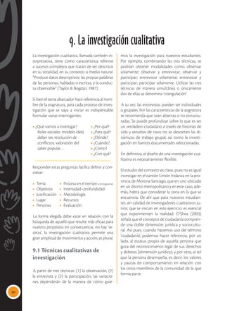 80
9. La investigación cualitativa
La investigación cualitativa, llamada también in-
terpretativa, tiene como característica referirse
a sucesos complejos que tratan de ser descritos
en su totalidad, en su contexto o medio natural.
“Produce datos descriptivos: las propias palabras
de las personas, habladas o escritas, y la conduc-
ta observable” (Taylor & Bogdan, 1987).
Si bien el tema abarcador hace referencia al nom-
bre de la asignatura, para cada proceso de inves-
tigación que se vaya a iniciar es indispensable
formular varias interrogantes:
• ¿Qué vamos a investigar?	 • ¿Por qué?
	 Roles sociales: modelo ideal, 	 • ¿Para qué?
	 deber ser, resolución de 	 • ¿Dónde?
	 conflictos, valoración del 	 • ¿Cuándo?
	 saber popular…	 • ¿Cómo?
		 • ¿Con qué?
Responder estas preguntas facilita definir y con-
cretar:
•	Tema	 •	 Proceso en el tiempo (cronograma)
•	Objetivos	 •	Intensidad–profundidad
•	Justificación	 •	Metodología
•	Lugar	 •	Recursos
•	Personas	 •	Evaluación
La forma elegida debe estar en relación con la
búsqueda de aquello que resulte más eficaz para
nuestro propósito; en consecuencia, no hay ‘re-
cetas’, la investigación cualitativa permite una
gran amplitud de movimiento y acción, es plural.
9.1 Técnicas cualitativas de
investigación
A partir de tres técnicas: (1) la observación, (2)
la entrevista y (3) la participación, las variacio-
nes dependerán de la manera de cómo guie-
mos la investigación para nuestros estudiantes.
Por ejemplo, combinando las tres técnicas, se
podrían obtener modalidades como: observar
solamente; observar y entrevistar; observar y
participar; entrevistar solamente; entrevistar y
participar; participar solamente. Utilizar las tres
técnicas de manera simultánea o únicamente
dos de ellas se denomina ‘triangulación’.
A su vez, las entrevistas pueden ser individuales
o grupales. Por las características de la asignatura
se recomienda que sean abiertas o no estructu-
radas. Se puede profundizar sobre lo que es ser
un verdadero ciudadano a través de historias de
vida y estudios de caso; no se descartan las di-
námicas de trabajo grupal, así como la investi-
gación en fuentes documentales seleccionadas.
En definitiva, el diseño de una investigación cua-
litativa es necesariamente flexible.
El estudio del contexto es clave, pues no es igual
investigar en el cantón Limón Indanza en la pro-
vincia de Morona Santiago, que en uno ubicado
en un distrito metropolitano y en este caso, ade-
más, habrá que considerar la zona en la que se
encuentra. De ahí que para nuestros estudian-
tes, en calidad de investigadores cualitativos ju-
nior, que se inician en este ejercicio, es esencial
que experimenten la realidad. O’Shea (2003)
señala que el concepto de ciudadanía compren-
de una doble dimensión: jurídica y sociocultu-
ral. Así pues, cuando hacemos uso del término
‘ciudadanía’, podemos hacer referencia, por un
lado, al estatus propio de aquella persona que
goza del reconocimiento legal de sus derechos
y deberes (dimensión jurídica); y por otro, al rol
que la persona desempeña, es decir, los valores
y pautas de comportamiento en relación con
los otros miembros de la comunidad de la que
forma parte.
 