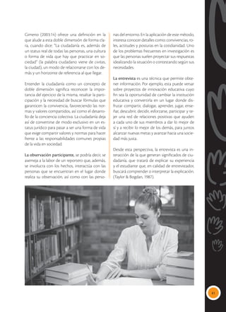 81
Gimeno (2003:14) ofrece una definición en la
que alude a esta doble dimensión de forma cla-
ra, cuando dice: “La ciudadanía es, además de
un status real de todas las personas, una cultura
o forma de vida que hay que practicar en so-
ciedad” (la palabra ciudadano viene de civitas,
la ciudad), un modo de relacionarse con los de-
más y un horizonte de referencia al que llegar.
Entender la ciudadanía como un concepto de
doble dimensión significa reconocer la impor-
tancia del ejercicio de la misma, resaltar la parti-
cipación y la necesidad de buscar fórmulas que
garanticen la convivencia, favoreciendo las nor-
mas y valores compartidos, así como el desarro-
llo de la conciencia colectiva. La ciudadanía deja
así de convertirse de modo exclusivo en un es-
tatus jurídico para pasar a ser una forma de vida
que exige compartir valores y normas para hacer
frente a las responsabilidades comunes propias
de la vida en sociedad.
La observación participante, se podría decir, se
asemeja a la labor de un reportero que, además,
se involucra con los hechos, interactúa con las
personas que se encuentran en el lugar donde
realiza su observación, así como con las perso-
nas del entorno. En la aplicación de este método,
interesa conocer detalles como: convivencias, ro-
les, actitudes y posturas en la cotidianidad. Uno
de los problemas frecuentes en investigación es
que las personas suelen proyectar sus respuestas
idealizando la situación o contestando según sus
necesidades.
La entrevista es una técnica que permite obte-
ner información. Por ejemplo, esta puede versar
sobre proyectos de innovación educativa cuyo
fin sea la oportunidad de cambiar la institución
educativa y convertirla en un lugar donde dis-
frutar compartir, dialogar, aprender, jugar, ense-
ñar, descubrir, decidir, esforzarse, participar y te-
jer una red de relaciones positivas que ayuden
a cada uno de sus miembros a dar lo mejor de
sí y a recibir lo mejor de los demás, para juntos
alcanzar nuevas metas y avanzar hacia una socie-
dad más justa.
Desde esta perspectiva, la entrevista es una in-
teracción de la que generan significados de ciu-
dadanía, que tratará de explicar su experiencia
y el estudiante que, en calidad de entrevistador,
buscará comprender o interpretar la explicación.
(Taylor & Bogdan, 1987).
 