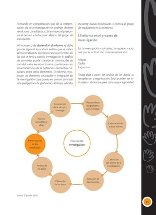 83
Tomando en consideración que de la interpre-
tación de una investigación se podrían obtener
resultados paradójicos, cobran especial prestan-
cia el debate y la discusión dentro del grupo de
estudiantes.
Al momento de desarrollar el informe se debe
prestar especial atención al análisis que se realice
del contexto o de las circunstancias concretas en
las que se llevó a cabo la investigación. El análisis
de contexto puede considerar: orientación de
uso del suelo, servicios básicos, condiciones so-
cio-económicas de la población, elementos cul-
turales, entre otros elementos. El informe cons-
tituye un elemento totalizador e integrador de
la investigación cuya puesta en común concede
una perspectiva de globalidad, atribuye sentido,
esclarece dudas individuales y orienta al grupo
de estudiantes en su conjunto.
El informe en el proceso de
investigación
En la investigación cualitativa, las representacio-
nes que se utilizan con más frecuencia son:
Mapas
Tablas
Esquemas
Todas ellas a partir del análisis de los datos, su
recopilación y organización. Estas pueden ser in-
cluidas en el informe, para darle mayor legibilidad.
Concepción
de la idea por
investigar
Nuevos
conceptos e
ideas
Presentación
de los
resultados
Análisis de
los datos
Obtención
de los datos
Selección de
las muestras
Definición
del diseño de la
investigación
Elaboración del
marco teórico
Planeamiento
del problema
por investigar
Proceso de
investigación
Fuente: (Cajacdar, 2012)
 