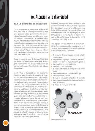 84
10. Atención a la diversidad
10.1 La diversidad en educación
Empezaremos por reconocer que la diversidad
en la educación es una responsabilidad que se
gesta gracias al afecto que sentimos por los de-
más y a la autoestima que nos debemos a noso-
tros mismos. “El camino para reconocerse como
mayoría está en trabajar las semejanzas entre sí y
no solo las diferencias y así crear una unidad en la
diversidad, fuera de la cual no veo cómo perfec-
cionarse ni cómo construir una democracia sus-
tantiva, radical” (Paulo Freire). Hay que educar
en la convicción de la igualdad humana contra
todo tipo de exclusión.
Desde el punto de vista de Soriano (2008:124),
“La educación para la ciudadanía debe re-ima-
ginar y transformar con eficacia la educación de
los niños y jóvenes en función de las necesidades
del siglo XXI”.
El aula refleja la diversidad que nos caracteriza.
Ecuador, el segundo país más pequeño de Amé-
rica del Sur (256 370 km2
), cuenta con una po-
blación que se autoidentifica como: blanca, mes-
tiza, indígena o afroecuatoriana. Nuestro país se
caracteriza por una gran diversidad que, dada la
confluencia de varios actores en un centro edu-
cativo, se visibiliza en el aula: la diversidad bio-
lógica o biodiversidad, cuyas variaciones llevan
a afirmar que ningún individuo es exactamente
igual a otro; la diversidad funcional, término so-
ciológico relacionado con la discapacidad, pro-
puesto desde el Movimiento de Vida Indepen-
diente en pro de una inclusión social plena que
tome en consideración todos los ámbitos de la
vida cotidiana; la diversidad cultural que, reco-
nocida y valorada, es altamente beneficiosa para
alcanzar la cohesión social, el fortalecimiento de
la democracia y el desarrollo socio-económico a
partir de la identidad de los pueblos.
Atender la diversidad en la institución educativa
y, específicamente, en el aula, es tener capacidad
de respuesta para concretar una Educación para
Todos (EPT), que se inició en Jomtien (Tailandia),
en 1990; se reforzó en Dakar (Senegal), en el año
2000; y cobró un nuevo impulso en Incheon (Co-
rea), en 2015. (Ministerio de Educación, 2015).
(Samaniego, 2014, págs. 1-79).
En el espacio educativo hemos de prestar aten-
ción a elementos que inciden no solamente en el
currículo sino —sobre todo— en el diálogo, en
el encuentro humano. Entre ellos:
•	 El conjunto de creencias, así como la religión
que profesan
•	 La procedencia (migración interna o externa)
•	 La situación política (legal, ilegal, refugiado…)
•	 Las condiciones etno-lingüísticas
•	 La cultura y las costumbres
•	 El acceso a bienes culturales y servicios colec-
tivos
•	 La situación socio-económica del hogar
•	 La composición familiar
•	 El nivel de educación del padre y de la madre
•	 Las expectativas de la familia sobre la educa-
ción de los hijos
•	 El modo de vivir y de ver la vida
Fuente: Maya ediciones, 2016.
 