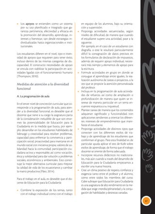 87
•	Los apoyos se entienden como un sistema
por su uso planificado e integrado que ga-
rantiza pertinencia, efectividad y eficacia en
la promoción del desarrollo, aprendizaje, in-
tereses y bienestar; van desde estrategias in-
dividualizadas hasta organizacionales e insti-
tucionales.
Los estudiantes difieren en el nivel, tipo e inten-
sidad de apoyos que requieren para tener éxito,
incluso dentro de las mismas categorías de dis-
capacidad. El constructo necesidades de apoyo
se vincula con viabilizar la participación en acti-
vidades ligadas con el funcionamiento humano
(Thompson, 2010).
Medidas de atención a la diversidad
funcional
A. La programación de aula
En el tercer nivel de concreción curricular que co-
rresponde a la programación de aula, para aten-
der a la diversidad funcional, es deseable que el
docente que tiene a su cargo la asignatura parta
de la consideración ineludible de que son enor-
mes las potencialidades de Educación para la
Ciudadanía en la medida que busca, por ejem-
plo: desarrollar en los estudiantes habilidades de
liderazgo y creatividad para resolver problemas;
capacidad para enfrentar la convivencia y parti-
cipación social; proactividad para insertarse en el
mundo social con iniciativa propia; valores de so-
lidaridad hacia la comunidad; participación ciu-
dadana activa y responsable; así como vocación,
ética y solidaridad para dar solución a problemas
sociales, económicos y ambientales. Esto consti-
tuye la mejor alternativa curricular para mejorar
la calidad de vida de los ecuatorianos y cambiar
la matriz productiva (Páez, 2014).
Para el trabajo en el aula, es deseable que el do-
cente de Educación para la Ciudadanía:
• 	 Combine la exposición de los temas, tanto
con el trabajo individual como con el trabajo
en equipo de los alumnos, bajo su orienta-
ción y supervisión.
•	 Proponga actividades secuenciadas, según
niveles de dificultad, de manera que cuando
el estudiante supere una actividad, pase a la
siguiente.
	 Por ejemplo, en el caso de un estudiante con
disgrafía, a este le resultará particularmente
difícil la consignación de datos precisos en
los formularios de declaración de impuestos;
además de requerir apoyo individual, necesi-
tará más tiempo y elementos de apoyo para
la escritura.
•	 Formule actividades en grupo en donde se
conjugue el aprendizaje entre iguales, la rea-
lización autónoma de tareas o proyectos, a la
vez que se propicie la atención personalizada
del profesor.
•	 Incluya en la programación de aula activida-
des de refuerzo, así como de ampliación o
profundización de manera que quien se in-
terese de manera particular en un tema en-
cuentre respuesta a su inquietud.
•	 Plantee tareas de manera que los contenidos
adquieran significado y funcionalidad, con
aplicaciones tendientes a orientar los diferen-
tes intereses de emprendimiento que mani-
fieste el estudiante.
•	 Proponga actividades de distintos tipos que
conecten con los diferentes estilos de tra-
bajo y de aprendizaje de los estudiantes que
conforman el grupo. Para esta finalidad es de
particular ayuda aplicar el test de Kolb sobre
estilos de aprendizaje, de forma que el trabajo
docente se oriente de forma adecuada.
•	 Incorpore recursos didácticos no tradiciona-
les, más aún cuando a través del desarrollo de
Educación para la Ciudadanía empezamos a
escribir una nueva historia.
•	 Cree un clima positivo de respeto, confianza y
exigencia tanto entre el profesor y el alumno,
como entre todos los miembros del curso.
Cabe subrayar que Educación para Ciudadanía
es una asignatura de alto rendimiento en la me-
dida que exige interdisciplinariedad y la conju-
gación de habilidades y destrezas variadas.
 