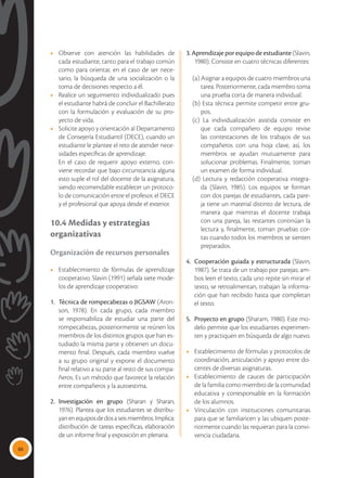 88
•	 Observe con atención las habilidades de
cada estudiante, tanto para el trabajo común
como para orientar, en el caso de ser nece-
sario, la búsqueda de una socialización o la
toma de decisiones respecto a él.
•	 Realice un seguimiento individualizado pues
el estudiante habrá de concluir el Bachillerato
con la formulación y evaluación de su pro-
yecto de vida.
•	 Solicite apoyo y orientación al Departamento
de Consejería Estudiantil (DECE), cuando un
estudiante le plantee el reto de atender nece-
sidades específicas de aprendizaje.
	 En el caso de requerir apoyo externo, con-
viene recordar que bajo circunstancia alguna
esto suple el rol del docente de la asignatura,
siendo recomendable establecer un protoco-
lo de comunicación entre el profesor, el DECE
y el profesional que apoya desde el exterior.
10.4 Medidas y estrategias
organizativas
Organización de recursos personales
•	 Establecimiento de fórmulas de aprendizaje
cooperativo. Slavin (1991) señala siete mode-
los de aprendizaje cooperativo:
1.	 Técnica de rompecabezas o JIGSAW (Aron-
son, 1978). En cada grupo, cada miembro
se responsabiliza de estudiar una parte del
rompecabezas, posteriormente se reúnen los
miembros de los distintos grupos que han es-
tudiado la misma parte y obtienen un docu-
mento final. Después, cada miembro vuelve
a su grupo original y expone el documento
final relativo a su parte al resto de sus compa-
ñeros. Es un método que favorece la relación
entre compañeros y la autoestima.
2.	Investigación en grupo (Sharan y Sharan,
1976). Plantea que los estudiantes se distribu-
yanenequiposdedosaseismiembros.Implica:
distribución de tareas específicas, elaboración
de un informe final y exposición en plenaria.
3. Aprendizaje por equipo de estudiante (Slavin,
1980). Consiste en cuatro técnicas diferentes:
(a) Asignar a equipos de cuatro miembros una
tarea. Posteriormente, cada miembro toma
una prueba corta de manera individual.
(b) Esta técnica permite competir entre gru-
pos.
(c) La individualización asistida consiste en
que cada compañero de equipo revise
las contestaciones de los trabajos de sus
compañeros con una hoja clave, así, los
miembros se ayudan mutuamente para
solucionar problemas. Finalmente, toman
un examen de forma individual.
(d) Lectura y redacción cooperativa integra-
da (Slavin, 1985). Los equipos se forman
con dos parejas de estudiantes, cada pare-
ja tiene un material distinto de lectura, de
manera que mientras el docente trabaja
con una pareja, las restantes continúan la
lectura y, finalmente, toman pruebas cor-
tas cuando todos los miembros se sienten
preparados.
4.	 Cooperación guiada y estructurada (Slavin,
1987). Se trata de un trabajo por parejas; am-
bos leen el texto, cada uno repite sin mirar el
texto, se retroalimentan, trabajan la informa-
ción que han recibido hasta que completan
el texto.
5.	 Proyecto en grupo (Sharam, 1980). Este mo-
delo permite que los estudiantes experimen-
ten y practiquen en búsqueda de algo nuevo.
•	 Establecimiento de fórmulas y protocolos de
coordinación, articulación y apoyo entre do-
centes de diversas asignaturas.
•	 Establecimiento de cauces de participación
de la familia como miembro de la comunidad
educativa y corresponsable en la formación
de los alumnos.
•	 Vinculación con instituciones comunitarias
para que se familiaricen y las ubiquen poste-
riormente cuando las requieran para la convi-
vencia ciudadana.
 