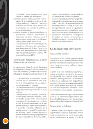 8
y demandar y ejercer los derechos, así como
cumplir los deberes que la sustentan.
5. Conceptualizar el origen, desarrollo y conso-
lidación de la república como forma de rela-
ción de gobierno y Estado, para caracterizar
las formas republicanas de los Estados lati-
noamericanos, sus instituciones políticas y
formas de participación.
6. Utilizar y valorar el diálogo como forma de
aproximación colectiva, reconociendo y
practicando sus valores intrínsecos como el
respeto mutuo, la tolerancia, el sentido auto-
crítico y demás valores democráticos.
7.	 Utilizar los medios de comunicación y las TIC
para obtener información que recoja diferen-
tes enfoques y puntos de vista, con el fin de
construir un pensamiento crítico, fundamen-
tado, estructurado, coherente y riguroso (Mi-
nisterio de Educación, 2015).
Contribución de la asignatura al perfil
de salida del bachillerato
La asignatura de Educación para la Ciudadanía
contribuye de modo significativo con el perfil de
salida del bachillerato (Ministerio de Educación,
2015, págs. 9 - 20), porque aporta al desarrollo de:
•	 La comprensión de las necesidades y poten-
cialidades del país, involucrando a los alum-
nos en la construcción de una sociedad de-
mocrática, equitativa e inclusiva.
•	 Un comportamiento ético de generosidad,
integridad, coherencia y honestidad en todos
sus actos.
•	 Un procedimiento permanente e integral, ba-
sado en valores tales como el respeto y la res-
ponsabilidad consigo mismo y con las demás
personas, con la naturaleza y con el mundo de
las ideas. Se cumple de este modo con las obli-
gaciones propias y la exigencia de sus derechos.
•	 La curiosidad intelectual, indagación de la
realidad nacional y mundial, formando alum-
nos reflexivos, capaces de aplicar los conoci-
mientos interdisciplinarios y con perspectivas
de resolver los problemas de manera colabo-
rativa e interdependiente, aprovechando to-
dos los recursos e información posibles.
•	 Laacciónorganizada,autónomaeindependien-
te, aplicando procesos de razonamiento lógico,
crítico y complejo, con actitud abierta hacia el
aprendizaje continuo, a lo largo de toda la vida.
•	 La responsabilidad social y la capacidad de
interacción con grupos heterogéneos, proce-
diendo con comprensión, empatía y tolerancia.
•	 La capacidad para adaptarse a las exigencias
del trabajo en equipo, comprendiendo la
realidad circundante y respetando las ideas y
aportes de las demás personas.
1.4. Fundamentos curriculares
Fundamento filosófico
En pos de responder a la interrogante sobre qué
tipo de ser humano se pretende formar, el fun-
damento filosófico de la asignatura es eminente-
mente humanista, la cual se traduce en algunos
principios básicos:
Se centra en el valor absoluto de la persona. La
persona se manifiesta esencialmente como un ser
único, irrepetible, dotado de interioridad —auto-
conciencia, libertad y destinado a la comunión—,
es decir, es un sujeto que existe corporalmente
con otros en el mundo, para realizarse junto a ellos
en la historia personal y comunitaria, tomando
una actitud de compromiso libre frente a sí mis-
mo, frente a los demás y respecto a la naturaleza.
En esto el hombre se distingue radicalmente de
las cosas, y es totalmente original frente al resto
de la realidad. La lengua misma lo distingue: algo y
alguien, nada y nadie; qué y quién (Gastaldi, 1988).
Fundamento sociológico
La estructuración de la asignatura responde a
las prioridades educativas del presente milenio,
tiende a vincular la teoría con la práctica para
que sus enunciados no se queden en la dema-
 