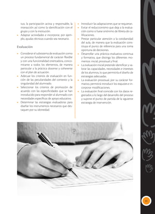 91
tuo, la participación activa y responsable, la
interacción así como la identificación con el
grupo y con la institución.
•	 Adaptar actividades e incorporar, por ejem-
plo, ayudas técnicas cuando sea necesario.
Evaluación
•	 Considerar el subsistema de evaluación como
un proceso fundamental de carácter flexible
y con una funcionalidad orientadora, conco-
mitante a todos los elementos, de manera
particular a la práctica docente y coherente
con el plan de actuación.
•	 Adecuar los criterios de evaluación en fun-
ción de las peculiaridades del contexto y la
singularidad del alumnado.
•	 Seleccionar los criterios de promoción de
acuerdo con las especificidades que se han
introducido para responder al alumnado con
necesidades específicas de apoyo educativo.
•	 Determinar las estrategias evaluadoras para
diseñar los instrumentos necesarios que des-
taquen por su idoneidad.
•	 Introducir las adaptaciones que se requieran.
•	 Evitar el reduccionismo que deja a la evalua-
ción como si fuese sinónimo de libreta de ca-
lificaciones.
•	 Prestar particular atención a la cotidianidad
del aula, de manera que la evaluación cons-
tituya el punto de referencia para una toma
oportuna de decisiones.
•	 Desarrollar una práctica evaluativa continua
y formativa, que distinga los diferentes mo-
mentos: inicial, procesual y final.
•	 La evaluación inicial pretende identificar y va-
lorar las capacidades, necesidades e intereses
de los alumnos, lo que permitiría el diseño de
estrategias adecuadas.
•	 La evaluación procesual, por su carácter for-
mativo, permitirá introducir los reajustes e in-
corporar modificaciones.
•	 La evaluación final coincide con los datos re-
gistrados a lo largo del desarrollo del proceso
y supone el punto de partida de la siguiente
estrategia de intervención.
 