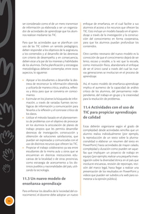 94
ser considerado como el de un mero transmisor
de información ya elaborada a ser un organiza-
dor de actividades de aprendizaje que los alum-
nos realizan mediante las TIC.
Para que las actividades que se planifican con
uso de las TIC cobren un sentido pedagógico,
deben responder a los objetivos de la asignatura,
a los contenidos y al desarrollo de las destrezas
con criterio de desempeño; y en consecuencia,
deben estar a la par de los intereses y habilidades
de los alumnos. Dicha planificación y estrategias
metodológicas deberán contemplar, entre otros
aspectos, lo siguiente:
•	 Apoyar a los estudiantes a desarrollar la des-
treza de reconstruir la información obtenida
y utilizarla de manera crítica, analítica, reflexi-
va y ética para que se convierta en conoci-
miento.
•	 Estimular en los jóvenes la búsqueda de infor-
mación, a través de variadas fuentes tecno-
lógicas de información y comunicación para
llevarlos a la reflexión y el contraste crítico de
los datos.
•	 Utilizar el método basado en el planteamien-
to de problemas con el objetivo de provocar
en los alumnos la articulación de planes de
trabajo propios que les permita desarrollar
destrezas de investigación, construcción y
obtención de soluciones satisfactorias, que
puedan ser expresadas y comunicadas con el
uso de distintos recursos que ofrecen las TIC.
•	 Propiciar el trabajo colaborativo ya sea entre
estudiantes de la misma aula u otros que se
encuentran en distintas instituciones edu-
cativas de la localidad o de otras provincias,
como estrategia de acercamiento a los dis-
tintos pueblos y nacionalidades del país, utili-
zando la tecnología.
11.3 Un nuevo modelo de
enseñanza-aprendizaje
Para enfrentar los desafíos de la ‘sociedad del co-
nocimiento’, el docente debe adoptar un nuevo
enfoque de enseñanza, en el cual facilite a sus
alumnos el acceso a los recursos que ofrecen las
TIC. Esto incluye un modelo basado en el apren-
dizaje a través de la investigación y la construc-
ción del conocimiento en forma cooperativa,
para que los alumnos puedan profundizar los
contenidos.
Otro cambio necesario del nuevo modelo es la
convicción de que el conocimiento dejará de ser
lento, escaso y estable, a la vez que la escuela,
como institución física, abandonaría el enfoque
de ser el único canal a través del cual las nue-
vas generaciones se involucran en el proceso de
aprendizaje.
Así, el nuevo modelo de enseñanza-aprendizaje
implica el aumento de la capacidad de análisis
crítico de los alumnos, del pensamiento inde-
pendiente, del trabajo en grupo y la creatividad
para la resolución de problemas.
11.4 Actividades con el uso de
TIC para propiciar aprendizajes
de calidad
Estas deberán organizarse según el grado de
complejidad: desde actividades sencillas que un
alumno realiza individualmente (por ejemplo,
la reproducción de un texto sobre la plurina-
cionalidad o elaborar un resumen del texto en
PowerPoint) hasta actividades de mayor calado,
complejidad y duración como pueden ser aque-
llas que impliquen un proyecto de trabajo en
equipo (por ejemplo, realizar una pequeña inves-
tigación sobre la diversidad étnica en el país que
involucre encuestas, revisión de reportajes, revi-
sión del marco legal, hasta llegar a realizar una
presentación de los resultados en PowerPoint y
videos que pueden ser subidos a la web para so-
meterse a la opinión pública).
Para ampliar información sobre el uso de las TIC,
 