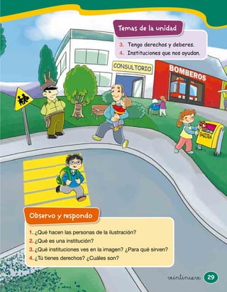 29
3. Tengo derechos y deberes.
4. Instituciones que nos ayudan.
Temas de la unidad
veintinueve
Observo y respondo
1. ¿Qué hacen las personas de la ilustración?
2. ¿Qué es una institución?
3. ¿Qué instituciones ves en la imagen? ¿Para qué sirven?
4. ¿Tú tienes derechos? ¿Cuáles son?
ddddddddoOOObbbbbbbbservo y responddddddddddddd
Observo y respondo
 