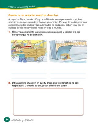 34 &treinta y &cuatro
Cuando no se respetan nuestros derechos
Aunque los Derechos del Niño y de la Niña deben respetarse siempre, hay
situaciones en que estos derechos no se cumplen. Por eso, todas las personas,
especialmente los adultos y las autoridades de cada país, deben velar por el
cuidado de los niños y de las niñas en todo el mundo.
1. Observa atentamente las siguientes ilustraciones y escribe el o los
derechos que no se cumplen.
Observo, comprendo y explico
2. Dibuja alguna situación en que tú creas que tus derechos no son
respetados. Comenta tu dibujo con el resto del curso.
 