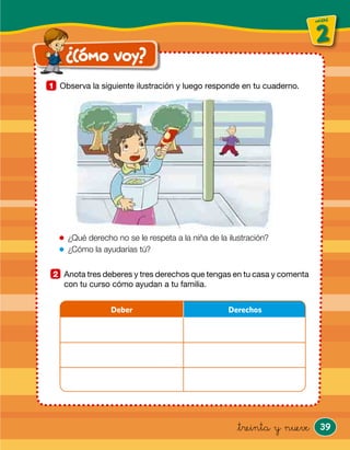 39
unidad
2
unidad
¿Cómo voy?
&treinta y nueve
Observa la siguiente ilustración y luego responde en tu cuaderno.1
Anota tres deberes y tres derechos que tengas en tu casa y comenta
con tu curso cómo ayudan a tu familia.
2
Deber Derechos
¿Qué derecho no se le respeta a la niña de la ilustración?
¿Cómo la ayudarías tú?
 