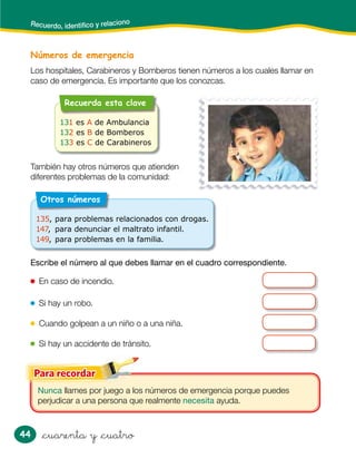 44 &cuarenta y &cuatro
Números de emergencia
Los hospitales, Carabineros y Bomberos tienen números a los cuales llamar en
caso de emergencia. Es importante que los conozcas.
Nunca llames por juego a los números de emergencia porque puedes
perjudicar a una persona que realmente necesita ayuda.
Recuerdo, identiﬁco y relaciono
También hay otros números que atienden
diferentes problemas de la comunidad:
Escribe el número al que debes llamar en el cuadro correspondiente.
En caso de incendio.
Si hay un robo.
Cuando golpean a un niño o a una niña.
Si hay un accidente de tránsito.
Recuerda esta clave
131 es A de Ambulancia
132 es B de Bomberos
133 es C de Carabineros
Otros números
135, para problemas relacionados con drogas.
147, para denunciar el maltrato infantil.
149, para problemas en la familia.
 
