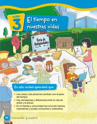 54
• Las cosas y las personas cambian con el paso
del tiempo.
• Hay semejanzas y diferencias entre la vida de
antes y la actual.
• En mi familia y comunidad han ocurrido hechos
importantes y puedo conocerlos y ordenarlos.
En esta unidad aprenderé que:
&cincuenta y &cuatro
El tiempo enl tiempo en
nuestras vidasnuestras vidas3
unidad
 