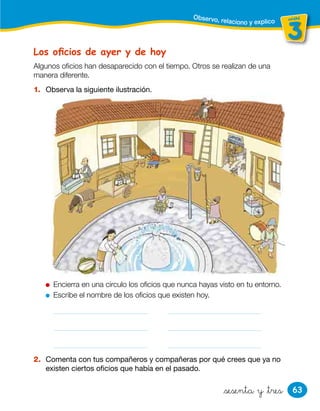 63
unidad
3
unidad
&sesenta y &tres
Los oﬁcios de ayer y de hoy
1. Observa la siguiente ilustración.
Encierra en una círculo los oﬁcios que nunca hayas visto en tu entorno.
Escribe el nombre de los oﬁcios que existen hoy.
2. Comenta con tus compañeros y compañeras por qué crees que ya no
existen ciertos oficios que había en el pasado.
Algunos oficios han desaparecido con el tiempo. Otros se realizan de una
manera diferente.
Observo, relaciono y explico
 