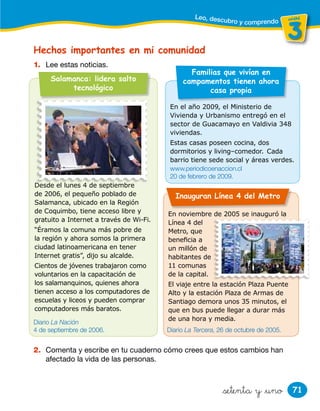 71
unidad
3
unidad
&setenta y &uno
Hechos importantes en mi comunidad
1. Lee estas noticias.
Leo, descubro y comprendo
En el año 2009, el Ministerio de
Vivienda y Urbanismo entregó en el
sector de Guacamayo en Valdivia 348
viviendas.
Estas casas poseen cocina, dos
dormitorios y living–comedor. Cada
barrio tiene sede social y áreas verdes.
Salamanca: lidera salto
tecnológico
Desde el lunes 4 de septiembre
de 2006, el pequeño poblado de
Salamanca, ubicado en la Región
de Coquimbo, tiene acceso libre y
gratuito a Internet a través de Wi-Fi.
“Éramos la comuna más pobre de
la región y ahora somos la primera
ciudad latinoamericana en tener
Internet gratis”, dijo su alcalde.
Cientos de jóvenes trabajaron como
voluntarios en la capacitación de
los salamanquinos, quienes ahora
tienen acceso a los computadores de
escuelas y liceos y pueden comprar
computadores más baratos.
Inauguran Línea 4 del Metro
En noviembre de 2005 se inauguró la
Línea 4 del
Metro, que
beneﬁcia a
un millón de
habitantes de
11 comunas
de la capital.
El viaje entre la estación Plaza Puente
Alto y la estación Plaza de Armas de
Santiago demora unos 35 minutos, el
que en bus puede llegar a durar más
de una hora y media.
D d l l 4 d ti b
Familias que vivían en
campamentos tienen ahora
casa propia
2. Comenta y escribe en tu cuaderno cómo crees que estos cambios han
afectado la vida de las personas.
Diario La Nación
4 de septiembre de 2006.
www.periodicoenaccion.cl
20 de febrero de 2009.
Diario La Tercera, 26 de octubre de 2005.
 