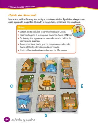 84
¿Dónde vive Macarena?
Macarena está enferma y sus amigos la quieren visitar. Ayúdalos a llegar a su
casa siguiendo las pistas. Cuando la descubras, enciérrala con una línea.
Observo, localizo y relaciono
&ochenta y &cuatro
Pistas:
• Salgan de la escuela y caminen hacia el Oeste.
• Cuando lleguen a la esquina, caminen hacia el Norte.
• En la esquina siguiente crucen a la vereda del frente,
donde está la plaza.
• Avanza hacia el Norte y en la esquina cruza la calle
hacia el Oeste, donde está la comisaría.
• Justo al frente de ella está la casa de Macarena.
OO EE
SS
NN
 