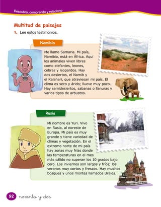 92
Descubro, comprendo y relaciono
noventa y &dos
Multitud de paisajes
Rusia
Namibia
1. Lee estos testimonios.
Me llamo Samaria. Mi país,
Namibia, está en África. Aquí
los animales viven libres
como elefantes, leones,
cebras y leopardos. Hay
dos desiertos, el Namib y
el Kalahari, que atraviesan mi país. El
clima es seco y árido; llueve muy poco.
Hay semidesiertos, sabanas o llanuras y
varios tipos de arbustos.
Mi nombre es Yuri. Vivo
en Rusia, al noreste de
Europa. Mi país es muy
grande y tiene variedad de
climas y vegetación. En el
extremo norte de mi país
hay zonas muy frías donde
las temperaturas en el mes
más cálido no superan los 10 grados bajo
cero. Los inviernos son largos y fríos; los
veranos muy cortos y frescos. Hay muchos
bosques y unos montes llamados Urales.
 