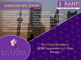 The Crystal Residency
2BHK Apartments in L Zone
Dwarka
Imported marbles / laminated
wooden flooring
POP with velvet paint on walls
Modular kitchen with designer
ceramic wall tiles, hob & chimney
Designer POP ceilings
Anti-Skid flooring in balconies &
staircase
Hardwood panel & European style
doors with PU polish
Modular switches, copper electrical
wiring
Branded chinaware & C.P. fittings
Branded high speed lifts
Earth-quake resistant structure
Designated parking
HOME SPECIFICATIONS
 